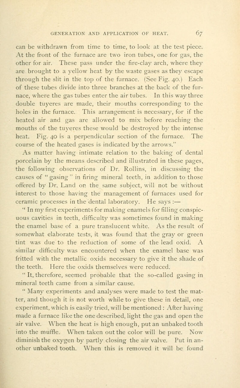 can be withdrawn from time to time, to look at the test piece. At the front of the furnace are two iron tubes, one for gas, the other for air. These pass under the fire-clay arch, where they are brought to a yellow^ heat by the waste gases as they escape through the slit in the top of the furnace. (See Fig. 40.) Each of these tubes divide into three branches at the back of the fur- nace, where the gas tubes enter the air tubes. In this way three double tuyeres are made, their mouths corresponding to the holes in the furnace. This arrangement is necessary, for if the heated air and gas are allowed to mix before reaching the mouths of the tuyeres these would be destroyed by the intense heat. Fig. 40 is a perpendicular section of the furnace. The course of the heated gases is indicated by the arrows. As matter having intimate relation to the baking of dental porcelain by the means described and illustrated in these pages, the following observations of Dr. Rollins, in discussing the causes of  gasing  in firing mineral teeth, in addition to those offered by Dr. Land on the same subject, will not be without interest to those having the management of furnaces used for ceramic processes in the dental laboratory. He says :—  In my first experiments for making enamels for filling conspic- uous cavities in teeth, difficulty was sometimes found in making the enamel base of a pure translucent white. As the result of somewhat elaborate tests, it was found that the gray or green tint was due to the reduction of some of the lead oxid. A similar difficulty was encountered when the enamel base was fritted with the metallic oxids necessary to give it the shade of the teeth. Here the oxids themselves were reduced.  It, therefore, seemed probable that the so-called gasing in mineral teeth came from a similar cause.  Many experiments and analyses were made to test the mat- ter, and though it is not worth while to give these in detail, one experiment, which is easily tried, will be mentioned : After having made a furnace like the one described, light the gas and open the air valve. When the heat is high enough, put an unbaked tooth into the muffle. When taken out the color will be pure. Now diminish the oxygen by partly closing the air valve. Put in an- other unbaked tooth. When this is removed it will be found