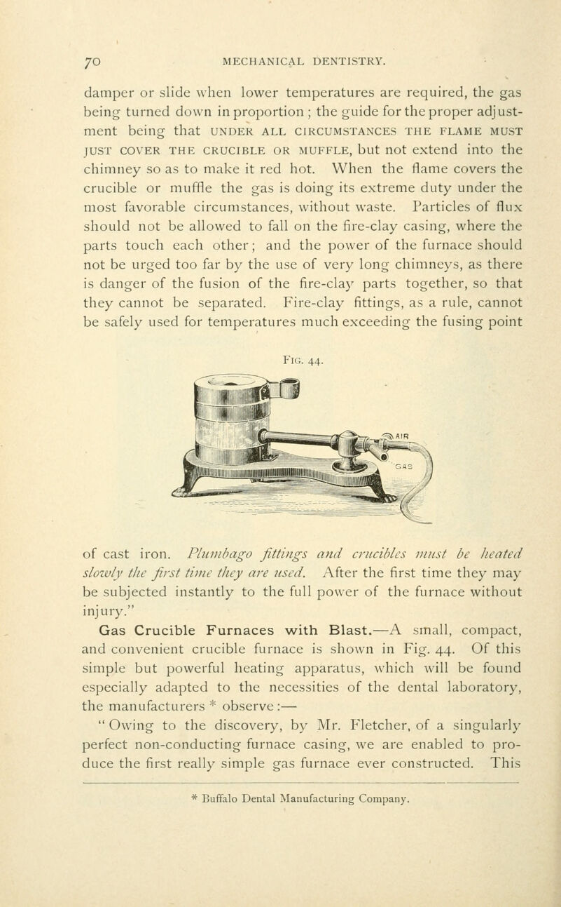 damper or slide when lower temperatures are required, the gas being turned down in proportion ; the guide for the proper adjust- ment being that under all circumstances the flame must JUST COVER the CRUCIBLE OR MUFFLE, but uot extend into tlie chimney so as to make it red hot. When the flame covers the crucible or muffle the gas is doing its extreme duty under the most favorable circumstances, without waste. Particles of flux should not be allowed to fall on the fire-clay casing, where the parts touch each other; and the power of the furnace should not be urged too far by the use of very long chimneys, as there is danger of the fusion of the fire-clay parts together, so that they cannot be separated. Fire-clay fittings, as a rule, cannot be safely used for temperatures much exceeding the fusing point Fig. 44. of cast iron. Plumbago fittings and crucibles must be Jieated sloivly the first time they are 7csed. After the first time they may be subjected instantly to the full power of the furnace without injury. Gas Crucible Furnaces with Blast.—A small, compact, and convenient crucible furnace is shown in Fig. 44. Of this simple but powerful heating apparatus, which will be found especially adapted to the necessities of the dental laboratory, the manufacturers * observe:—  Owing to the discovery, by Mr. Fletcher, of a singularly perfect non-conducting furnace casing, we are enabled to pro- duce the first really simple gas furnace ever constructed. This * Buffalo Dental Manufacturing Company.