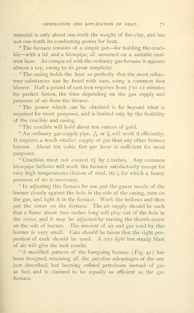 material is onh^ about one-sixth the weight of fire-clay, and has not one-tenth its conducting power for heat. The furnace consists of a simple pot—for holding the cruci- ble—with a lid and a blowpipe, all mounted on a suitable cast- iron base. As compared with the ordinary gas furnace it appears almost a toy, owing to its great simplicity.  The casing holds the heat so perfectly that the most refrac- tory substances can be fused with ease, using a common foot blower. Haifa pound of cast iron requires from 7 to 12 minutes for perfect fusion, the time depending on the gas supply and pressure of air from the blower.  The power which can be obtained is far beyond what is required for most purposes, and is limited only by the fusibility of the crucible and casing.  The crucible will hold about ten ounces of gold.  An ordinary gas supply pipe, -f^ or -|, will work it efficiently. It requires a much smaller supply of gas than any other furnace known. About ten cubic feet per hour is sufficient for most purposes.  Crucibles must not -exceed 2\ by 2 inches. Any common blowpipe bellows will work the furnace satisfactorily except for very high temperatures (fusion of steel, etc.), for which a heavy pressure of air is necessary.  In adjusting this furnace for use, put the gauze nozzle of the burner closely against the hole in the side of the casing, turn on the gas, and light it in the furnace. Work the bellows and then put the cover on the furnace. The air supply should be such that a flame about two inches long will play out of the hole in the cover, and it may be adjusted by turning the thumb-screw on the side of burner. The amount of air and gas used by this burner is very small. Care should be taken that the right pro- portion of each should be used. A very light but steady blast of air will give the best results. A modified pattern of the foregoing furnace (Fig. 45) has been designed, retaining all the peculiar advantages of the one just described, but burning refined petroleum instead of gas as fuel, and is claimed to be equally as efficient as the gas furnace.