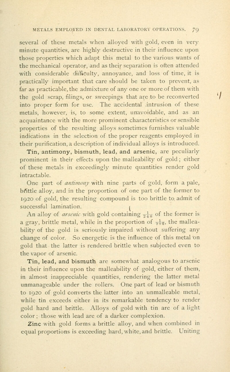 several of these metals when alloyed with gold, even in very minute quantities, are highly destructive in their influence upon those properties which adapt this metal to the various wants of the mechanical operator, and as their separation is often attended with considerable diiTfiCulty, annoyance, and loss of time, it is practically important that care should be taken to prevent, as far as practicable, the admixture of any one or more of them with the gold scrap, filings, or sweepings that are to be reconverted into proper form for use. The accidental intrusion of these metals, however, is, to some extent, unavoidable, and as an acquaintance with the more prominent characteristics or sensible properties of the resulting alloys sometimes furnishes valuable indications in the selection of the proper reagents employed in their purification, a description of individual alloys is introduced. Tin, antimony, bismuth, lead, and arsenic, are peculiarly prominent in their effects upon the malleability of gold ; either of these metals in exceedingly minute quantities render gold intractable. One part of antimony with nine parts of gold, form a pale, bfittle alloy, and in the proportion of one part of the former to 1920 of gold, the resulting compound is too brittle to. admit of successful lamination. i An alloy of arsenic with gold containing ^tit ^^ ^^ former is a gray, brittle metal, while in the proportion of 9^^, the mallea- bility of the gold is seriously impaired without suffering any change of color. So energetic is the influence of this metal On gold that the latter is rendered brittle when subjected even to the vapor of arsenic. Tin, lead, and bismuth are somewhat analogous to arsenic in their influence upon the malleability of gold, either of them, in almost inappreciable quantities, rendering the latter metal unmanageable under the rollers. One part of lead or bismuth to 1920 of gold converts the latter into an unmalleable metal, while tin exceeds either in its remarkable tendency to render gold hard and brittle. Alloys of gold with tin are of a light color; those with lead are of a darker complexion. Zinc with gold forms a brittle alloy, and when combined in equal proportions is exceeding hard, white, and brittle. Uniting