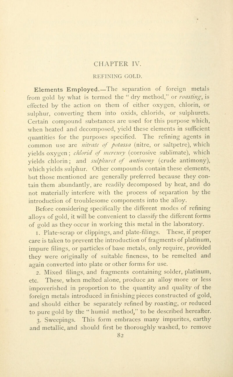 REFINING GOLD. Elements Employed.—The separation of foreign metals from gold by what is termed the  dry method, or roasting, is effected by the action on them of either oxygen, chlorin, or sulphur, converting them into oxids, chlorids, or sulphurets. Certain compound substances are used for this purpose which, when heated and decomposed, yield these elements in sufficient quantities for the purposes specified. The refining agents in common use are nitrate of potassa (nitre, or saltpetre), which yields oxygen ; cJilorid of mercury (corrosive sublimate), which yields chlorin; and sulpliuret of antimony (crude antimony), which yields sulphur. Other compounds contain these elements, but those mentioned are generally preferred because they con- tain them abundantly, are readily decomposed by heat, and do not materially interfere with the process of separation by the introduction of troublesome components into the alloy. Before considering specifically the different modes of refining alloys of gold, it will be convenient to classify the different forms of gold as they occur in working this metal in the laboratory. 1. Plate-scrap or clippings, and plate-filings. These, if proper care is taken to prevent the introduction of fragments of platinum, impure filings, or particles of base metals, only require, provided they were originally of suitable fineness, to be remelted and again converted into plate or other forms for use. 2. Mixed filings, and fragments containing solder, platinum, etc. These, when melted alone, produce an alloy more or less impoverished in proportion to the quantity and quality of the foreign metals introduced in finishing pieces constructed of gold, and should either be separately refined by roasting, or reduced to pure gold by the  humid method, to be described hereafter. 3. Sweepings. This form embraces many impurites, earthy and metallic, and should first be thoroughly washed, to remove