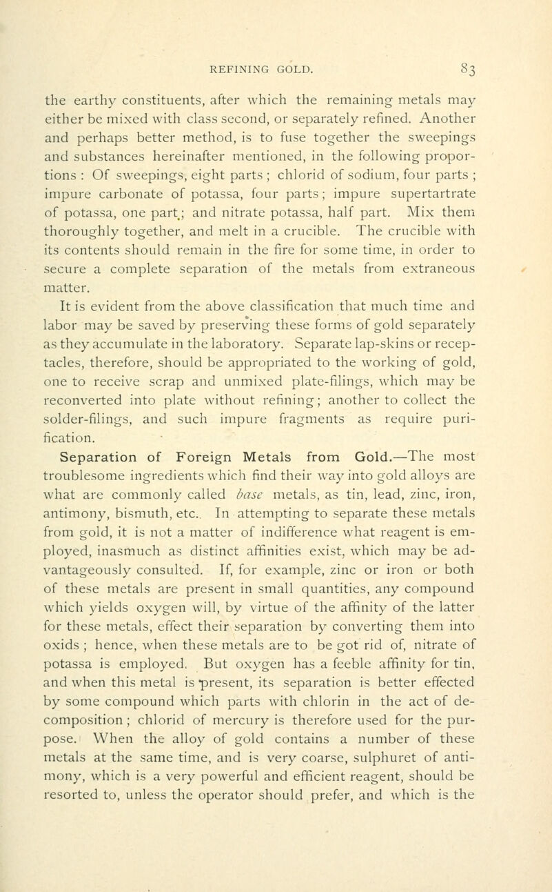 the earthy constituents, after which the remaining metals may either be mixed with class second, or separately refined. Another and perhaps better method, is to fuse together the sweepings and substances hereinafter mentioned, in the following propor- tions : Of sweepings, eight parts ; chlorid of sodium, four parts ; impure carbonate of potassa, four parts; impure supertartrate of potassa, one partj and nitrate potassa, half part. Mix themi thoroughly together, and melt in a crucible. The crucible with its contents should remain in the fire for some time, in order to secure a complete separation of the metals from extraneous matter. It is evident from the above classification that much time and labor may be saved by preserving these forms of gold separately as they accumulate in the laboratory. Separate lap-skins or recep- tacles, therefore, should be appropriated to the working of gold, one to receive scrap and unmixed plate-filings, which may be reconverted into plate without refining; another to collect the solder-filings, and such impure fragments as require puri- fication. Separation of Foreign Metals from Gold.—The most troublesome ingredients which find their way into gold alloys are what are commonly called Inisc metals, as tin, lead, zinc, iron, antimony, bismuth, etc.. In attempting to separate these metals from gold, it is not a matter of indifference what reagent is em- ployed, inasmuch as distinct affinities exist, which may be ad- vantageously consulted. If, for example, zinc or iron or both of these metals are present in small quantities, any compound which yields oxygen will, by virtue of the affinity of the latter for these metals, effect their separation by converting them into oxids ; hence, when these metals are to be got rid of, nitrate of potassa is employed. But oxygen has a feeble affinity for tin, and when this metal is present, its separation is better effected by some compound which parts with chlorin in the act of de- composition; chlorid of mercury is therefore used for the pur- pose. When the alloy of gold contains a number of these metals at the same time, and is very coarse, sulphuret of anti- mony, which is a very powerful and efficient reagent, should be resorted to, unless the operator should prefer, and which is the