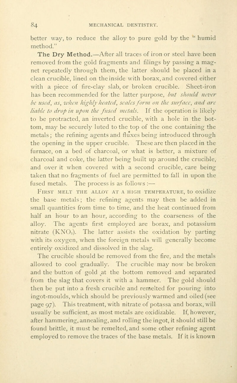 better way, to reduce the alloy to pure gold by the  humid method. The Dry Method.—After all traces of iron or steel have been removed from the gold fragments and filings by passing a mag- net repeatedly through them, the latter should be placed in a clean crucible, lined on the inside with borax, and covered either with a piece of fire-clay slab, or broken crucible. Sheet-iron has been recommended for the latter purpose, but should never be used, as, when highly heated, scales form on the surface, and are liable to drop in upoti the fused metals. If the operation is likely to be protracted, an inverted crucible, with a hole in the bot- tom, may be securely luted to the top of the one containing the metals ; the refining agents and fluxes being introduced through the opening in the upper crucible. These are then placed in the furnace, on a bed of charcoal, or what is better, a mixture of charcoal and coke, the latter being built up around the crucible, and over it when covered with a second crucible, care being taken that no fragments of fuel are permitted to fall in upon the fused metals. The process is as follows :— First melt the alloy at a high temperature, to oxidize the base metals; the refining agents may then be added in small quantities from time to time, and the heat continued from half an hour to an hour, according to the coarseness of the alloy. The agents first employed are borax, and potassium nitrate (KNO3). The latter assists the oxidation by parting with its oxygen, when the foreign metals will generally become entirely oxidized and dissolved in the slag. The crucible should be removed from the fire, and the metals allowed to cool gradually. The crucible may now be broken and the button of gold at the bottom removed and separated from the slag that covers it with a hammer. The gold should then be put into a fresh crucible and remelted for pouring into ingot-moulds, which should be previously warmed and oiled (see page 97). This treatment, with nitrate of potassa and borax, will usually be sufficient, as most metals are oxidizable. If, however, after hammering, annealing, and rolling the ingot, it should still be found brittle, it must be remelted, and some other refining agent employed to remove the traces of the base metals. If it is known