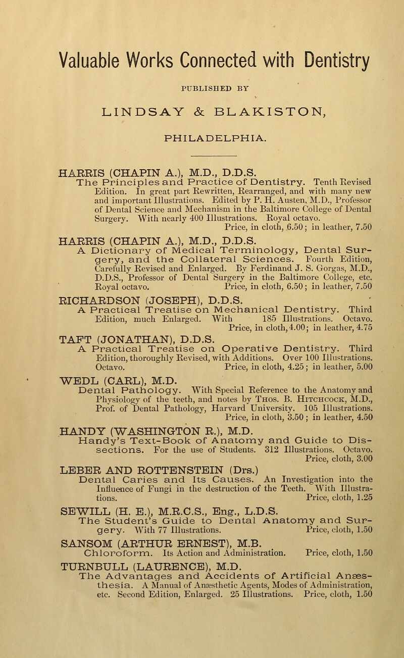 Valuable Works Connected with Dentistry PUBLISHED BY LINDSAY & BLAKISTON, PHILADELPHIA. HARRIS (CHAPIN A.), M.D., D.D.S. The Principles and Practice of Dentistry. Tenth Eevised Edition. In great part Eevvritten, Rearranged, and with many new and important Illustrations. Edited by P. H. Austen, M.D., Professor of Dental Science and Meclianism in the Baltimore College of Dental Surgery. With nearly 400 Illustrations. Royal octavo. Price, in cloth, 6.50; in leather, 7.50 HARRIS (CHAPIN A.), M.D., D.D.S. A Dictionary of Medical Terminology, Dental Sur- gery, and the Collateral Sciences. Fourth Edition, Carefully Revised and Enlarged. By Ferdinand J. S. Gorgas, M.D., D.D.S., Professor of Dental Surgery in the Baltimore College, etc. Royal octavo. Price, in cloth, 6.50; in leather, 7.50 RICHARDSON (JOSEPH), D.D.S. A Practical Treatise on Mechanical Dentistry. Third Edition, much Enlarged. With 185 Illustrations. Octavo. Price, in cloth,4.00; in leather, 4.75 TAFT (JONATHAN), D.D.S. A Practical Treatise on Operative Dentistry. Third Edition, thoroughly Revised, with Additions. Over 100 Illustrations. Octavo. Price, in cloth, 4.25; in leather, 5.00 WEDL (CARL), M.D. Dental Pathology. With Special Reference to the Anatomy and Physiology of the teeth, and notes by Thos. B. Hitchcock, M.D., Prof, of Dental Pathology, Harvard University. 105 Illustrations. Price, in cloth, 3.50 ; in leather, 4.50 HANDY (WASHINGTON R.), M.D. Handy's Text-Book of Anatomy and Guide to Dis- sections. For the use of Students. 312 Illustrations. Octavo. Price, cloth, 3.00 LEBER AND ROTTBNSTEIN (Drs.) Dental Caries and Its Causes. An Investigation into the Inlluaice of Fungi in the destruction of the Teeth. With Illustra- tions. Price, cloth, 1.25 SEWILL (H. E.), M.R.C.S., Eng., L.D.S. The Student's Guide to Dental Anatomy and Sur- gery. With 77 Illustrations. Price, cloth, 1.50 SANSOM (ARTHUR ERNEST), M.B. Chloroform. Its Action and Administration. Price, cloth, 1.50 TURNBULL (LAURENCE), M.D. The Advantages and Accidents of Artificial Anaes- thesia. A Manual of Ansesthetic Agents, Modes of Administration, etc. Second Edition, Enlarged. 25 Illustrations. Price, cloth, 1.50