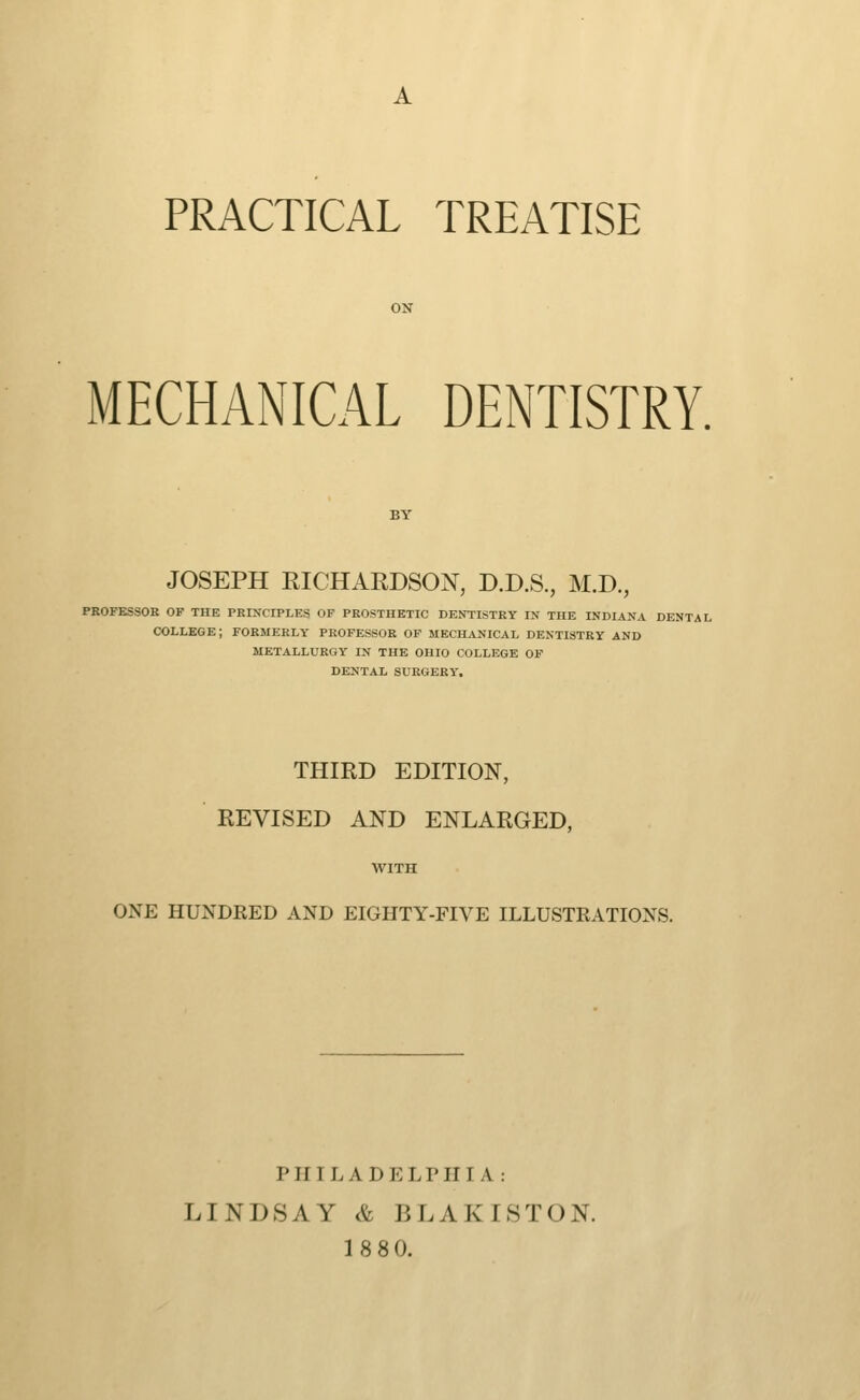 A PRACTICAL TREATISE MECHANICAL DENTISTRY. JOSEPH RICHARDSON, D.D.S., M.D., PROFESSOR OF THE PRIXCIPLES OF PROSTHETIC DENTISTRY K THE INDIANA DENTAL COLLEGE; FORMERLY PROFESSOR OF MECHANICAL DENTISTRY AND METALLURGY IN THE OHIO COLLEGE OF DENTAL SURGERY. THIRD EDITION, REVISED AND ENLARGED, WITH ONE HUNDRED AND EIGHTY-FIVE ILLUSTRATIONS. PHILADELPHIA: LINDSAY & BLAKISTON. 18 80.
