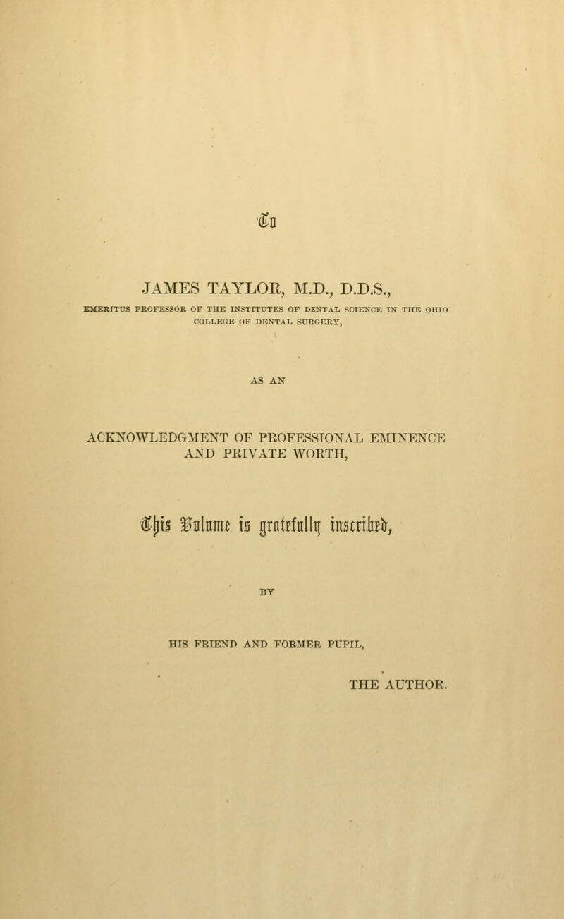 €n JAMES TAYLOR, M.D., D.D.S., KMEBITUS PEOFESSOR OF THE INSTITUTES OF DENTAL SCIENCE IN THE OHIO COLLEGE OF DENTAL SURGERY, ACKNOWLEDGMENT OF PROFESSIONAL EMINENCE AND PRIVATE WORTH, €^u Mmu is grntrfnllt[ instrih^^; HIS FEIEND AND FORMER PUPIL, THE AUTHOR.