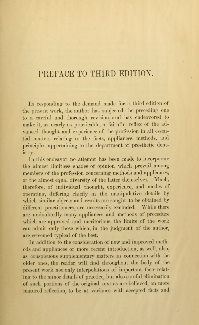 In responding to the demand made for a third edition of the presf nt work, the author has subjected the preceding one to a careful and thorough revision, and has endeavored to make it, as nearly as practicable, a faithful reflex of the ad- vanced thought and experience of the profession in all essen- tial matters relating to the facts, appliances, methods, and principles appertaining to the department of prosthetic dent- istry. In this endeavor no attempt has been made to incorporate the almost limitless shades of opinion which prevail among members of the profession concerning methods and appliances, or the almost equal diversity of the latter themselves. Much, therefore, of individual thought, experience, and modes of operating, differing chiefly in the manipulative details by which similar objects and results are sought to be obtained by different practitioners, are necessarily excluded. While there are undoubtedly many appliances and methods of procedure which are approved and meritorious, the limits of the work can admit only those which, in the judgment of the author, are esteemed typical of the best. In addition to the consideration of new and improved meth- ods and ai)pliances of more recent introduction, as well, also, as conspicuous supplementary matters in connection with the older on(!S, the reader will find throughout the body of the present work not only interpolations of important facts relat- ing to the minor details of practice, but also careful elimination of Biicli ])ortions of the original text as are believed, on more matured reflection, to be at variance with accepted facts and