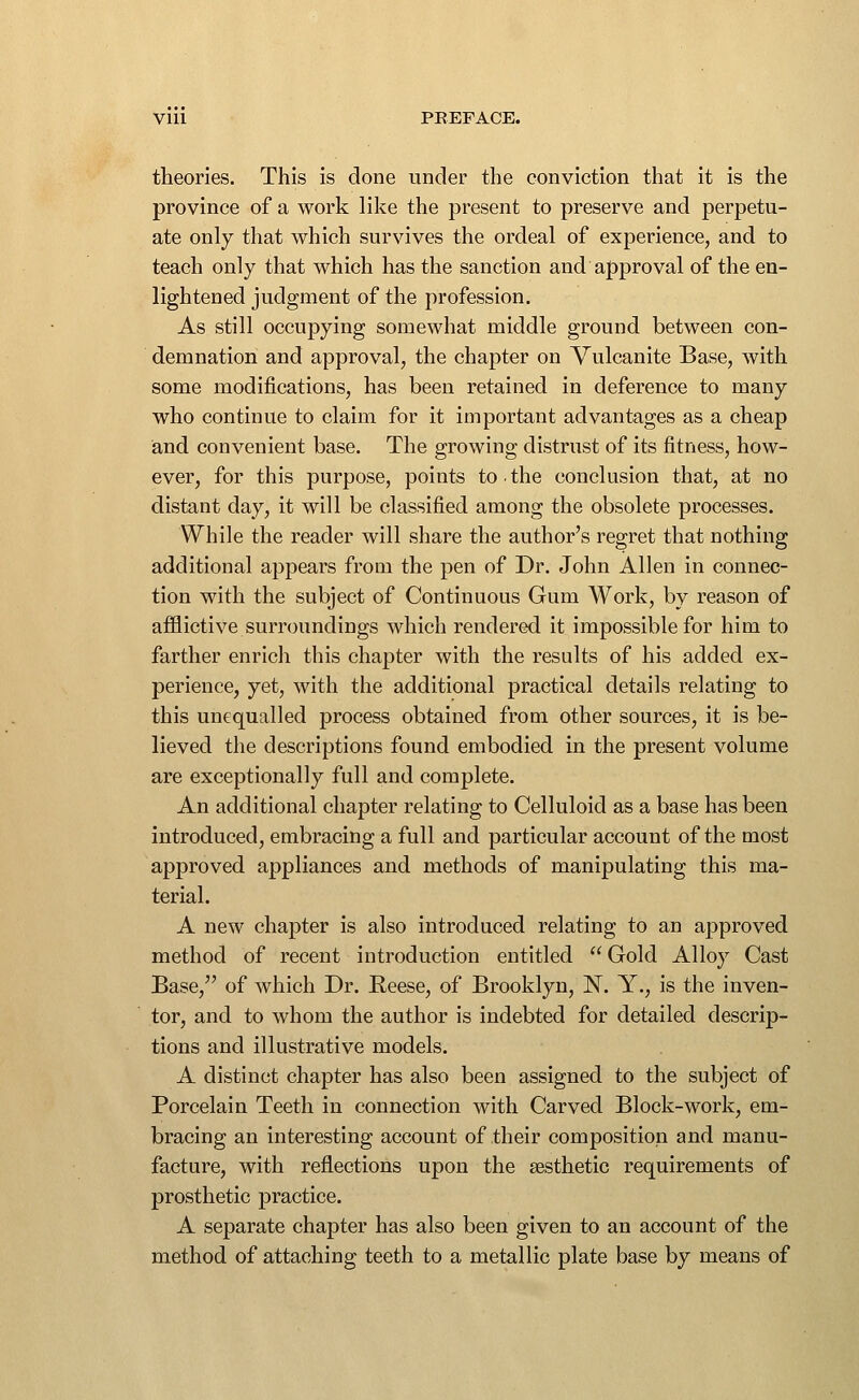 Vlll PEEFACE. theories. This is done under the conviction that it is the province of a work like the present to preserve and perpetu- ate only that which survives the ordeal of experience, and to teach only that which has the sanction and approval of the en- lightened judgment of the profession. As still occupying somewhat middle ground between con- demnation and approval, the chapter on Vulcanite Base, with some modifications, has been retained in deference to many who continue to claim for it important advantages as a cheap and convenient base. The growing distrust of its fitness, how- ever, for this purpose, points to. the conclusion that, at no distant day, it will be classified among the obsolete processes. While the reader will share the author's regret that nothing additional appears from the pen of Dr. John Allen in connec- tion with the subject of Continuous Gum Work, by reason of afflictive surroundings which rendered it impossible for him to farther enrich this chapter with the results of his added ex- perience, yet, with the additional practical details relating to this unequalled process obtained from other sources, it is be- lieved the descriptions found embodied in the present volume are exceptionally full and complete. An additional chapter relating to Celluloid as a base has been introduced, embracing a full and particular account of the most approved appliances and methods of manipulating this ma- terial. A new chapter is also introduced relating to an approved method of recent introduction entitled  Gold Alloy Cast Base, of which Dr. Reese, of Brooklyn, N. Y., is the inven- tor, and to whom the author is indebted for detailed descrip- tions and illustrative models. A distinct chapter has also been assigned to the subject of Porcelain Teeth in connection with Carved Block-work, em- bracing an interesting account of their composition and manu- facture, with reflections upon the aesthetic requirements of prosthetic practice. A separate chapter has also been given to an account of the method of attaching teeth to a metallic plate base by means of