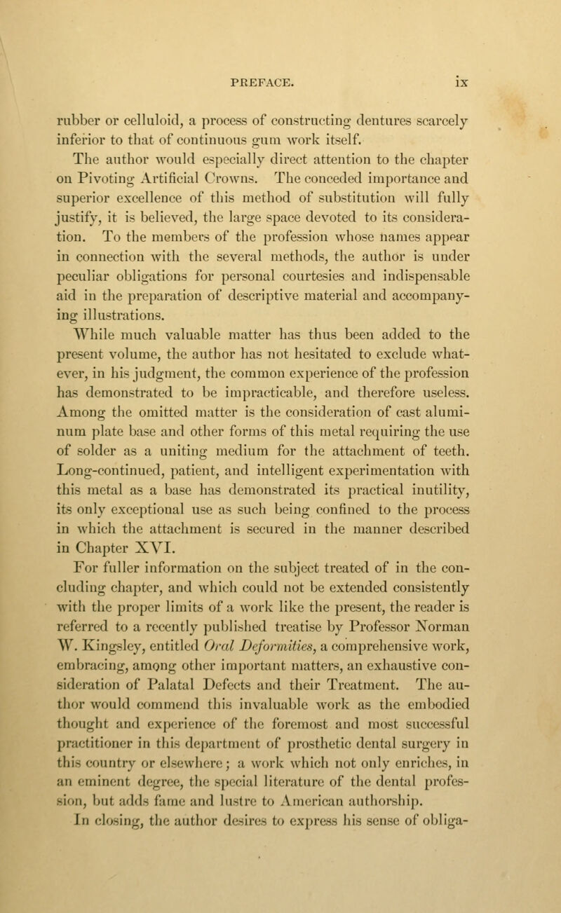 rubber or celluloid, a process of constructing dentures scarcely- inferior to that of continuous gum work itself. The author would especially direct attention to the chapter on Pivoting Artificial Crowns. The conceded importance and superior excellence of this method of substitution will fully justify, it is believed, the large space devoted to its considera- tion. To the members of the profession whose names appear in connection with the several methods, the author is under peculiar obligations for personal courtesies and indispensable aid in the preparation of descriptive material and accompany- ing illustrations. While much valuable matter has thus been added to the present volume, the author has not hesitated to exclude what- ever, in his judgment, the common experience of the profession has demonstrated to be impracticable, and therefore useless. Among the omitted matter is the consideration of cast alumi- num plate base and other forms of this metal requiring the use of solder as a uniting medium for the attachment of teeth. Long-continued, patient, and intelligent experimentation with this metal as a base has demonstrated its practical inutility, its only exceptional use as such being confined to the process in which the attachment is secured in the manner described in Chapter XVI. For fuller information on the subject treated of in the con- cluding chapter, and which could not be extended consistently with the proper limits of a work like the present, the reader is referred to a recently publislied treatise by Professor Norman W. Kingsley, entitled Oral Deformities, a comprehensive work, embracing, among other important matters, an exhaustive con- sideration of Palatal Defects and their Treatment. The au- thor would commend this invaluable work as the embodied thought and experience of the foremost and most successful practitioner in this department of prosthetic dental surgery in this country or elsewhere; a work which not only enriches, in an eminent degree, the special literature of the dental profes- sion, but adds fame and lustre to American authorship. In closing, the author desires to express his sense of obliga-