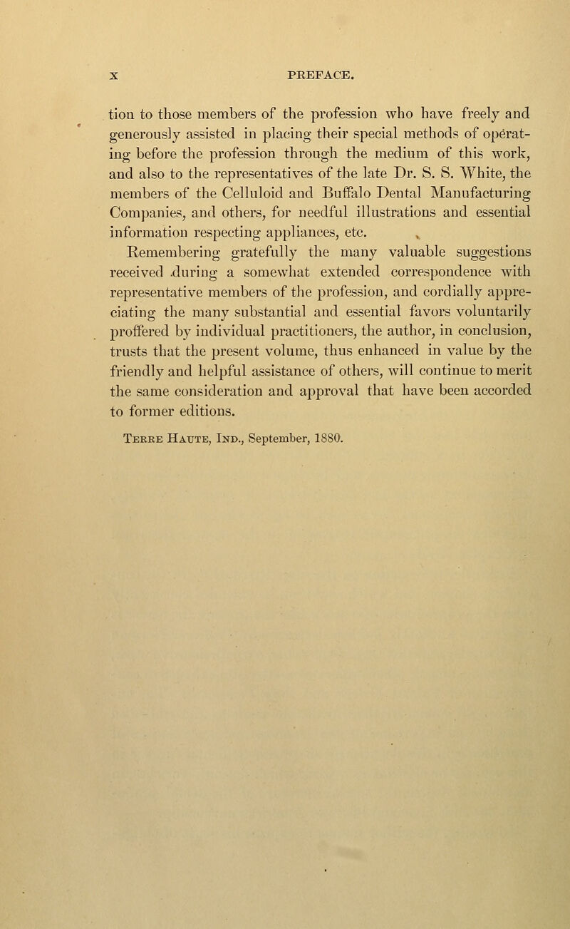 tion to those members of the profession who have freely and generously assisted in placing their special methods of operat- ing before the profession through the medium of this work, and also to the representatives of the late Dr. S. S. White, the members of the Celluloid and Buffalo Dental Manufacturing Companies, and others, for needful illustrations and essential information respecting appliances, etc. ,, Remembering gratefully the many valuable suggestions received .during a somewhat extended correspondence with representative members of the profession, and cordially appre- ciating the many substantial and essential favors voluntarily proffered by individual practitioners, the author, in conclusion, trusts that the present volume, thus enhanced in value by the friendly and helpful assistance of others, will continue to merit the same consideration and approval that have been accorded to former editions. Teree Haute, Ind., September, 18S0.