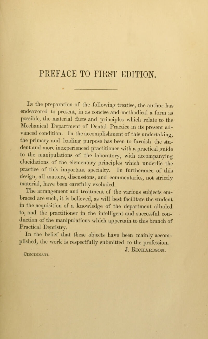 In the preparatioD of the following treatise, the author has endeavored to present, in as concise and methodical a form as possible, the material facts and principles which relate to the Mechanical Department of Dental Practice in its present ad- vanced condition. In the accomplishment of this undertaking, the primary and leading purpose has been to furnish the stu- dent and more inexperienced practitioner with a practical guide to the manipulations of the laboratory, with accompanying elucidations of the elementary principles which underlie the practice of this important specialty. In furtherance of this design, all matters, discussions, and commentaries, not strictly material, have been carefully excluded. The arrangement and treatment of the various subjects em- braced are such, it is believed, as will best facilitate the student in the acquisition of a knowledge of the department alluded to, and the practitioner in the intelligent and successful con- duction of the manipulations which appertain to this branch of Practical Dentistry. In the belief that these objects have been mainly accom- plished, the work is respectfully submitted to the profession. J. Richardson. Cincinnati.