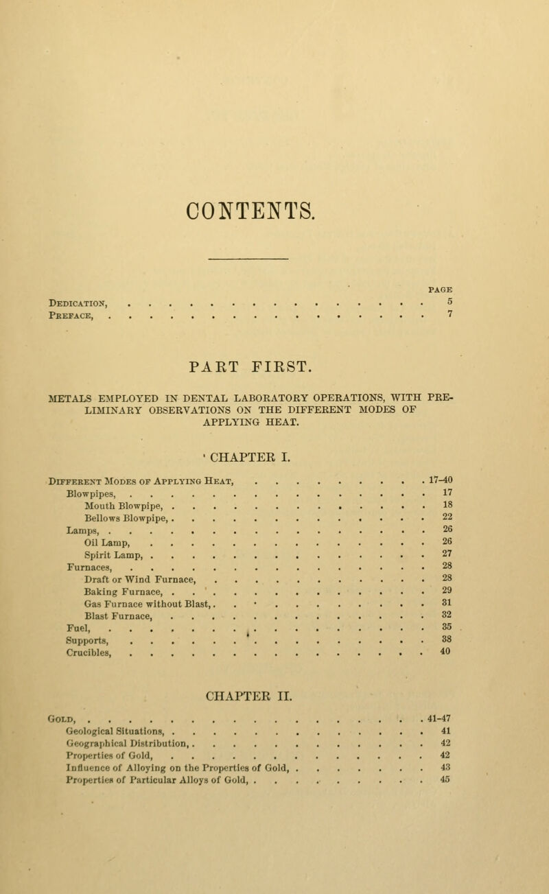 CONTENTS. PAGE Dedication, 5 Preface, 7 PAKT FIKST. METALS EMPLOYED IN DENTAL LABORATORY OPERATIONS, WITH PRE- LIMINARY OBSERVATIONS ON THE DIFFERENT MODES OF APPLYING HEAT. • CHAPTER I. DiFFEREXT Modes of Applying Heat, 17-40 Blowpipes 17 Mouth Blowpipe, 18 Bellows Blowpipe 22 Lamps 26 Oil Lamp 26 Spirit Lamp, 27 Furnaces, 28 Draft or Wind Furnace, 28 Baking Furnace 29 Gas Furnace without Blast,. . • 31 Blast Furnace, 32 Fuel 35 Supports 38 Crucibles, 40 CHAPTER 11. Gold, 41-47 Geological Situations 41 Geographical Distribution, 42 Properties of Gold, 42 Influence of Alloying on the Properties of Gold, 43 ProperticH of Particular Alloys of Gold 45