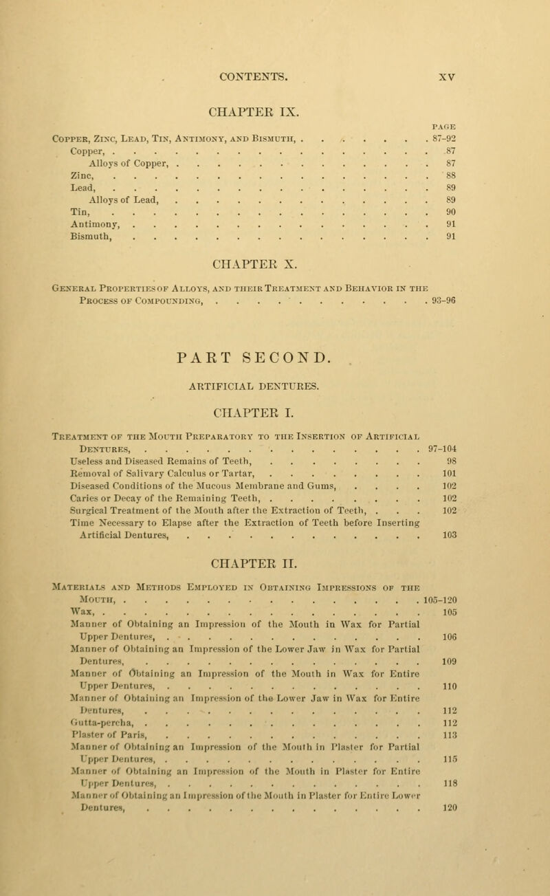 CHAPTER IX. PAGE Copper, Zinc, Lead, Tin, Aktimoxy, and Bismuth, 87-92 Copper, 87 Alloys of Copper, 87 Zinc, 88 Lead, 89 Alloys of Lead, 89 Tin, 90 Antimony, 91 Bismuth 91 CHAPTER X. General Propertiesof Alloys, and their Treatment and Behavior in the Process of Compounding 93-96 PART SECOND. ARTIFICIAL DEKTURES. CHAPTER I. Treatment of the Mouth Preparatory to the Insertion of Artificial Dentures, 97-104 Useless and Diseased Remains of Teeth 98 Removal of Salivary Calculus or Tartar, 101 Diseased Conditions of the Mucous Membrane and Gums, .... 102 Caries or Decay of the Remaiuing Teeth, 102 Surgical Treatment of the Mouth after the Extraction of Teeth, . . . 102 Time Necessary to Elapse after the Extraction of Teeth before Inserting Artificial Dentures, 103 CHAPTER 11. Materials and Methods Employed in Obtaininu Impressions of the Mouth 105-1'20 Wax, 105 Manner of Obtaining an Impression of the Mouth in Wax for Partial Upper Dentures, 106 Manner of Obtaining an Impression of tlie Lower Jaw in Wax for Partial Dentures, 109 Manner of Obtaining an Impression of the Mouth in Wax for Entire Upper Dentures, 110 Manner of Obtaitiing an Impression of the Lower Jaw in Wax for Entire I^entures, 112 Gutta-percha, 112 Plaster of Paris, 113 Manner of Obtaining an Impression of the Mouth in Plaster for Partial Upper Dentures, 115 Manner of Obtaining an Impression of the Mouth in Plaster for Entire Upper Dentures 118 Manner of Obtaining an Impression of the Mouth in Plaster for ICutire Lower Dentures 120