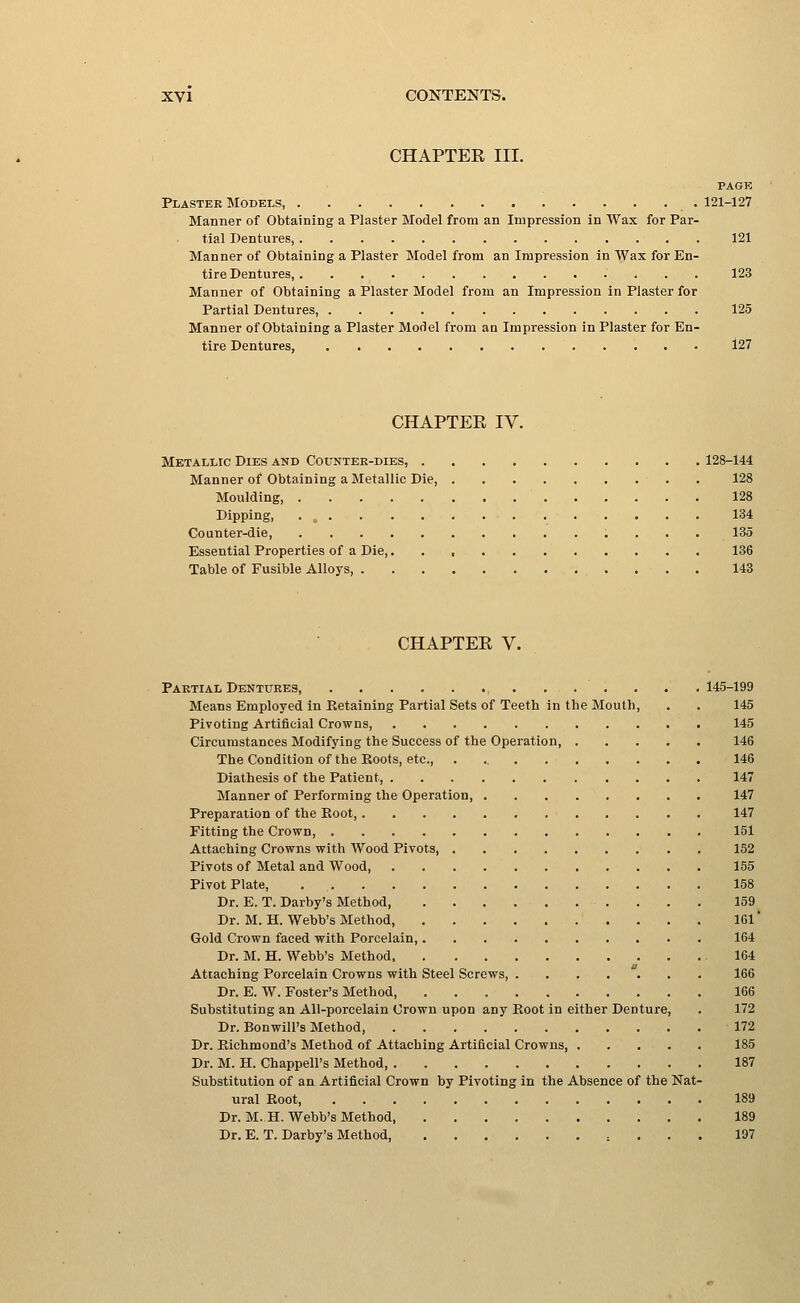 CHAPTER III. PAGK Plaster Models, 121-127 Manner of Obtaining a Plaster Model from an Impression in Wax for Par- tial Dentures, 121 Manner of Obtaining a Plaster Model from an Impression in Wax for En- tire Dentures, 123 Manner of Obtaining a Plaster Model from an Impression in Plaster for Partial Dentures, 125 Manner of Obtaining a Plaster Model from an Impression in Plaster for En- tire Dentures, 127 CHAPTER IV. Metallic Dies and Counter-dies, 128-144 Manner of Obtaining a Metallic Die, 128 Moulding, 128 Dipping, . „ 134 Counter-die, 135 Essential Properties of a Die, 136 Table of Fusible Alloys, 143 CHAPTER V. Partial Dentures 145-199 Means Employed in Retaining Partial Sets of Teeth in the Mouth, . . 145 Pivoting Artificial Crowns 145 Circumstances Modifying the Success of the Operation, 146 The Condition of the Roots, etc., . 146 Diathesis of the Patient, 147 Manner of Performing the Operation, 147 Preparation of the Root 147 Fitting the Crown, 151 Attaching Crowns with Wood Pivots, 152 Pivots of Metal and Wood, 155 Pivot Plate, 158 Dr. E. T. Darby's Method, 159 Dr. M. H. Webb's Method, 161' Gold Crown faced with Porcelain, 164 Dr. M. H. Webb's Method .164 Attaching Porcelain Crowns with Steel Screws, 166 Dr. E. W. Foster's Method, 166 Substituting an All-porcelain Crown upon any Root in either Denture, . 172 Dr. Bonwill's Method, 172 Dr. Richmond's Method of Attaching Artificial Crowns, 185 Dr. M. H. Chappell's Method 187 Substitution of an Artificial Crown by Pivoting in the Absence of the Nat- ural Root, 189 Dr. M..H. Webb's Method, 189 Dr. E. T. Darby's Method, , . . . 197