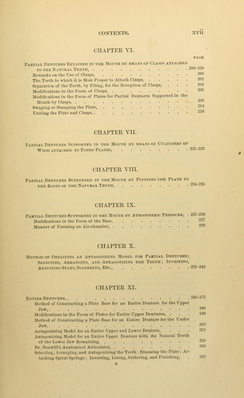 205 209 CONTENTS. XVll CHAPTER VI. PAGE Partial Dentures Retained in the Mouth by means of Clasps attached TO THE Natural Teeth 200-220 Eeinarks on the Use of Clasps 200 The Teeth to which it is Most Proper to Attach Clasps, 202 Separation of the Teeth, by Filing, for the Reception of Clasps, ... 204 Modifications in the Form of Clasps Modifications in the Form of Plates for Partial Dentures Supported in the Mouth by Clasps, Swaging or Stamping the Plate 214 Uniting the Plate and Clasps, ^^^ CHAPTER VII. Partial Dentures Supported in the Mouth by means of Cylinders of Wood attached to Tubed Plates, 221-223 CHAPTER VIII. Partial Dentures Supported in the Mouth by Pivoting the Plate to THE Roots of the Natural Teeth, 224-226 CHAPTER IX. Partial Dentures Supported in the Mouth by Atmospheric Pressure, . 227-230 Modifications in the Form of the Base, 227 Manner of Forming an Air-chamber 229 CHAPTER X. Method OF Obtaining an Antagonizing Model for Partial Dentures; Selecting, Arranging, and Antagonizing the Teeth; Investing, Adjusting Stays, Soldering, Etc. 231-245 CHAPTER XI. Entire Dentures 246-275 Method of Constructing a Plate Base for an Entire Denture for the Upper Jaw 246 . Mfxlifications in the Form of Plates for Entire Upper Dentures, ... 249 Method of Constructing a Plate Base for an Entire Denture for the Under Jaw, , 253 Antagonizing Model for an Entire Upper and Lower Denture, . . . 255 Antagonizing Model for an Entire Upper Denture with the Natural Teeth of the Ixjwer Jaw Ri-maiiiiiig, 258 Dr. Bonwill's Anatomical Articulator 260 Selecting, Arranging, and Antagonizing the Teeth ; Rimming the Plate; At- taching Spiral .Springs ; Investing, Ivining, Soldering, and Finishing, . 265