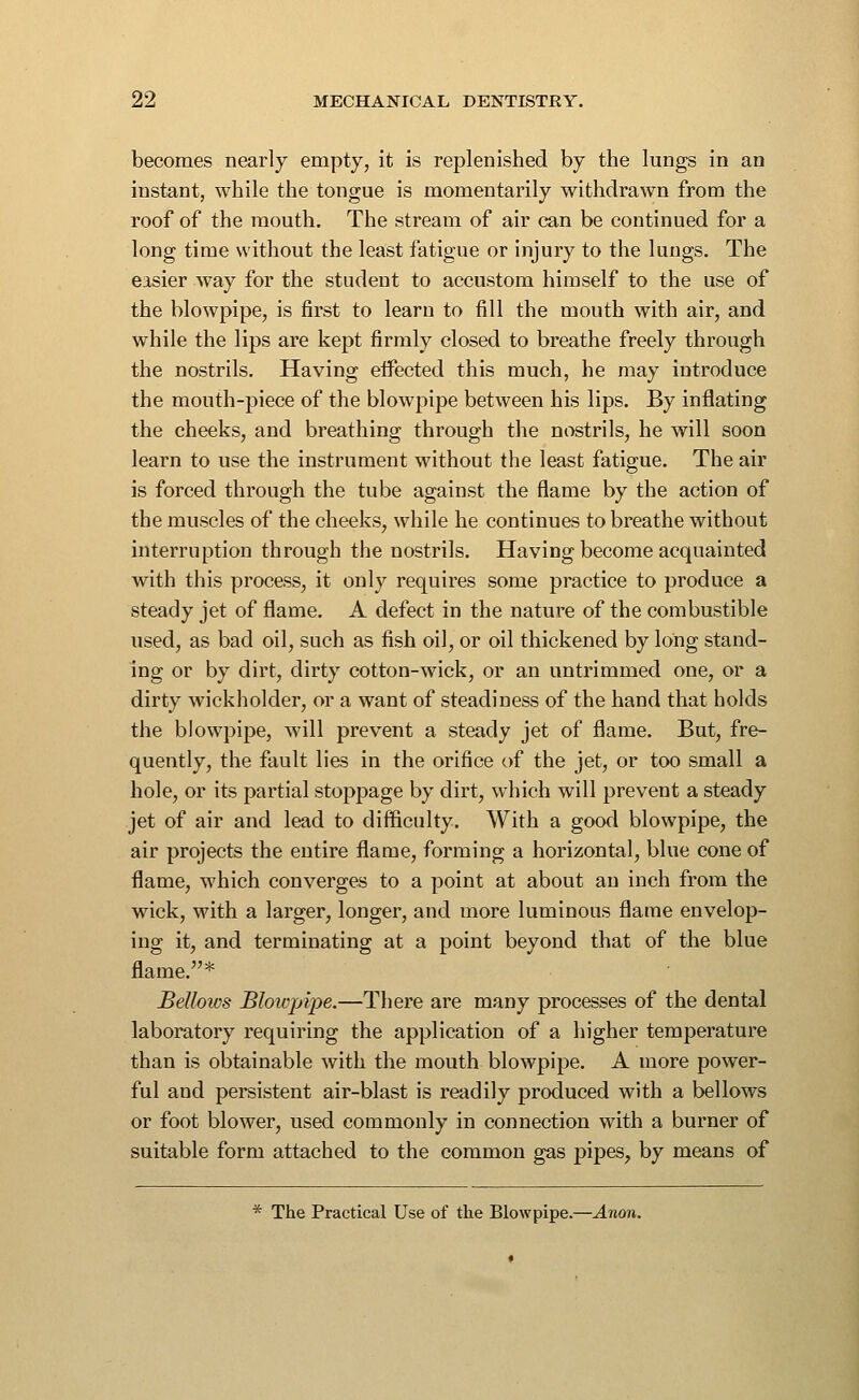 becomes nearly empty, it is replenished by the lungs in an instant, while the tongue is momentarily withdrawn from the roof of the mouth. The stream of air can be continued for a long time without the least fatigue or injury to the lungs. The easier way for the student to accustom himself to the use of the blowpipe, is first to learn to fill the mouth with air, and while the lips are kept firmly closed to breathe freely through the nostrils. Having effected this much, he may introduce the mouth-piece of the blowpipe between his lips. By injSating the cheeks, and breathing through the nostrils, he will soon learn to use the instrument without the least fatigue. The air is forced through the tube against the flame by the action of the muscles of the cheeks, while he continues to breathe without interruption through the nostrils. Having become acquainted with this process, it only requires some practice to produce a steady jet of flame. A defect in the nature of the combustible used, as bad oil, such as fish oil, or oil thickened by long stand- ing or by dirt, dirty cotton-wick, or an untrimmed one, or a dirty wickholder, or a want of steadiness of the hand that holds the blowpipe, will prevent a steady jet of flame. But, fre- quently, the fault lies in the orifice of the jet, or too small a hole, or its partial stoppage by dirt, which will prevent a steady jet of air and lead to difficulty. With a good blowpipe, the air projects the entire flame, forming a horizontal, blue cone of flame, which converges to a point at about an inch from the wick, with a larger, longer, and more luminous flame envelop- ing it, and terminating at a point beyond that of the blue flame.* Bellows Bloivpipe.—There are many processes of the dental laboratory requiring the application of a higher temperature than is obtainable with the mouth blowpipe. A more power- ful and persistent air-blast is readily produced with a bellows or foot blower, used commonly in connection with a burner of suitable form attached to the common gas pipes, by means of * The Practical Use of the Blowpipe.—Anon.