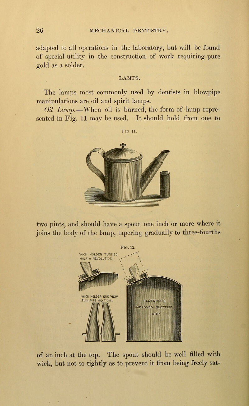 adapted to all operations in the laboratory, but will be found of special utility in the construction of work requiring pure gold as a solder. LAMPS. The lamps most commonly used by dentists in blowpipe manipulations are oil and spirit lamps. Oil Lamp.—When oil is burned, the form of lamp repre- sented in Fig. 11 may be used. It should hold from one to two pints, and should have a spout one inch or more where it joins the body of the lamp, tapering gradually to three-fourths WICK HOLDER TURNED HAL A REVOLUTION. of an inch at the top. The spout should be well filled with wick, but not so tightly as to prevent it from being freely sat-