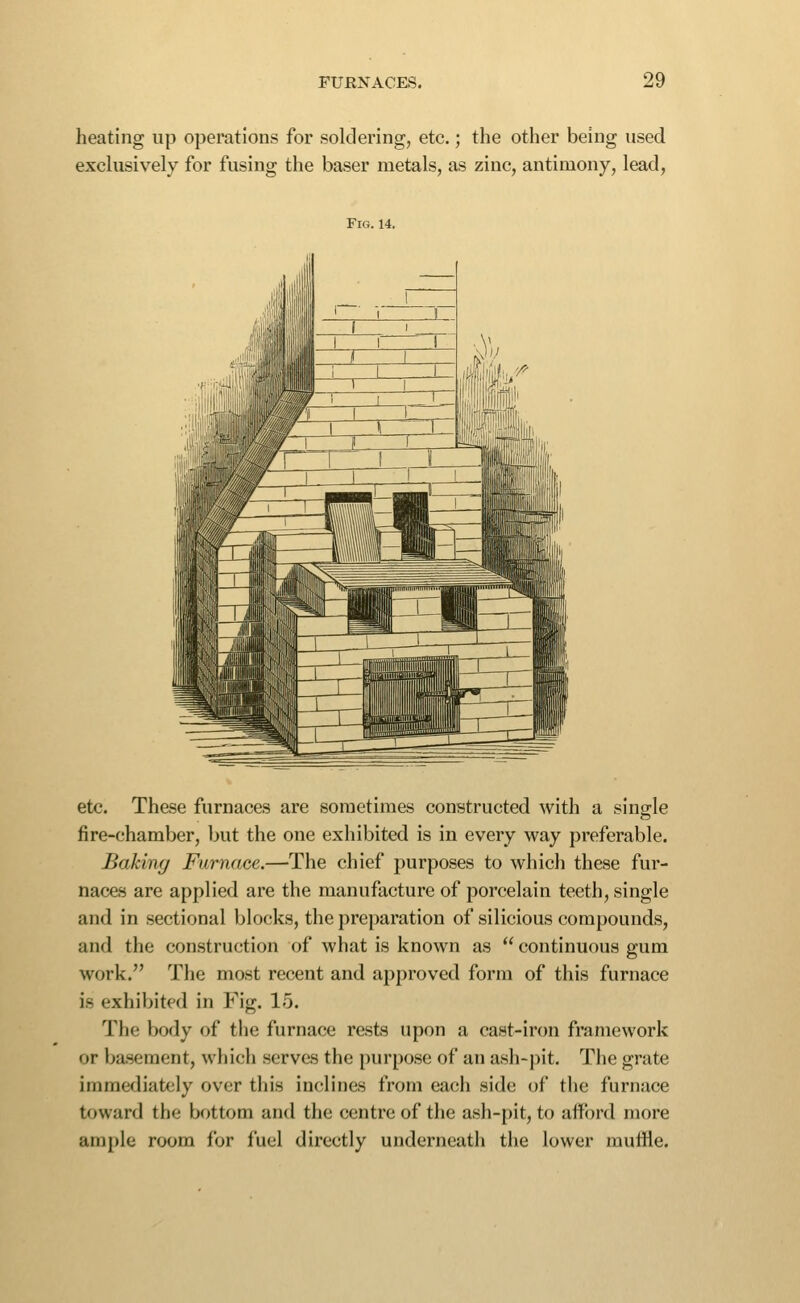 heating up operations for soldering, etc.; the other being used exclusively for fusing the baser metals, as zinc, antimony, lead, Fig. 14. etc. These furnaces are sometimes constructed with a single fire-chamber, but the one exhibited is in every way preferable. Baking Furnace.—The chief purposes to which these fur- naces are applied are the manufacture of porcelain teeth, single and in sectional blocks, the preparation of silicious compounds, and the construction of what is known as  continuous gum work. The most recent and approved form of this furnace is exhibited in Fig. 15. The body of the furnace rests upon a cast-iron framework or basement, which serves the purpose of an ash-pit. The grate immediately over this inclines from eacii side of the furnace toward the bottom and the centre of the ash-pit, to aiford more ample room for fuel directly underneath tlie lower muffle.