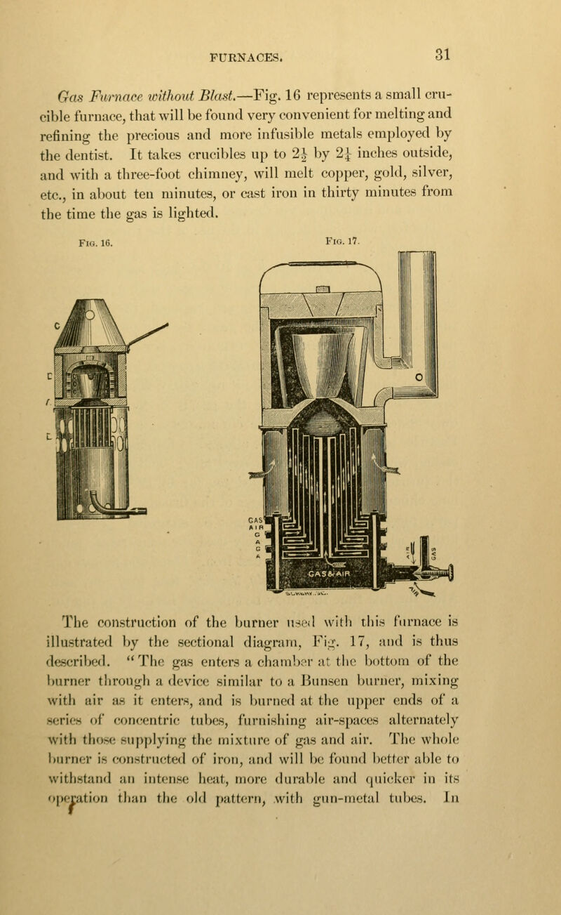 Gas Furnace without Blast.—Fig. 16 represents a small cru- cible furnace, that will be found very convenient for melting and refining the precious and more infusible metals employed by the dentist. It takes crucibles up to 2i by 2^ inches outside, and with a three-foot chimney, will melt copper, gold, silver, etc., in about ten minutes, or cast iron in thirty minutes from the time the gas is lighted. Fig. 16. Fig. 17. The construction of the burner usisl with this furnace is illustrated by the sectional diagram, Fiii;. 17, and is thus described. The gas enters a chamber at tiic bottom of the burner through a device similar to a Bun.sen burner, mixing witii uir as it enters, and is burned at the upper ends of a series of concentric tubes, furnishing air-spaces alternately with those supplying the mixture of gas and air. The whole burner is constructed of iron, and will be found better able to withstand an intense heat, more durable and quicker in its operation tlian the old pattern, with gun-metal tubes. In