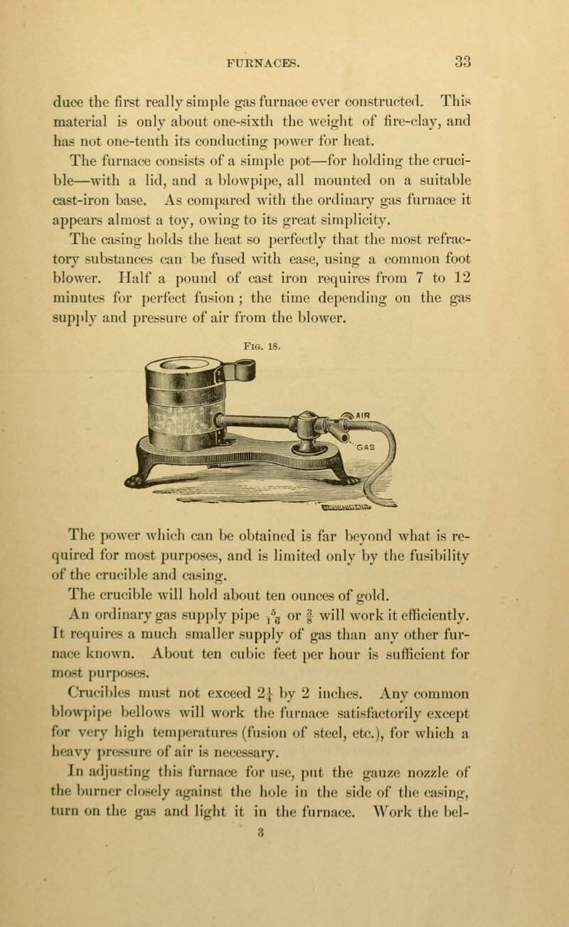 duce the first really simple gas furnace ever constructerl. This material is only about one-sixth the weight of fire-clay, and has not one-tenth its conducting power for heat. The furnace consists of a simple pot—for holding the cruci- ble—with a lid, and a blowpipe, all mounted on a suitable cast-iron base. As compared with the ordinary gas furnace it appears almost a toy, owing to its great simplicity. The casing holds the heat so perfectly that the most refrac- tor}' substances can be fused with ease, using a common foot blower. Half a pound of cast iron requires from 7 to 12 minutes for perfect fusion; the time depending on the gas supj»ly and pressure of air from the blower. Fig. 18. The power which can be obtained is far beyond what is re- quired for most purjjoses, and is limited only by the fusibility of the crucible and casing. The crucible will hold about ten ounces of gold. An ordinary gas supply pipe ^\ or f will work it efficiently. It requires a much smaller supply of gas than any other fur- nace known. About ten cubic feet per hour is sufficient for most purposes. Crucibles must not exceed 2| by 2 inches. Any common blowpipe bellows will work the furnace satisfactorily except for very high temperatures (fusion of steel, etc.), for which a heavy pressure of air is necessary. In adjusting this furnace for use, put the gauze nozzle of the burner closely against the hole in the side of the casing, turn on the gas and light it in the furnace. Work the bel- 3