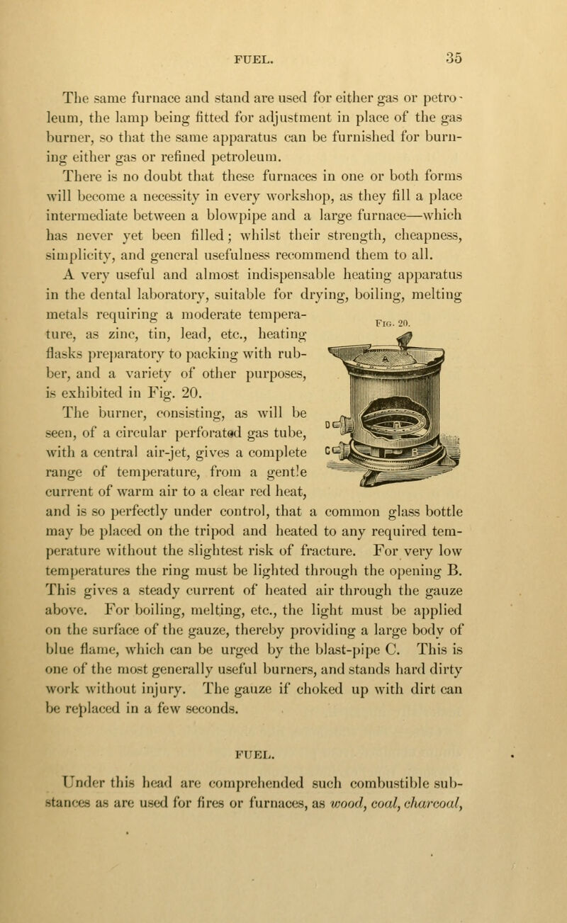 The same furnace and stand are used for either gas or petro- leum, the lamp being fitted for adjustment in place of the gas burner, so that the same apparatus can be furnished for burn- ing either gas or refined petroleum. There is no doubt that these furnaces in one or both forms will become a necessity in every workshop, as they fill a place intermediate between a blowpipe and a large furnace—which has never yet been filled; whilst their strength, cheapness, simplicity, and general usefulness recommend them to all. A very useful and almost indispensable heating apparatus in the dental laboratory, suitable for drying, boiling, melting metals requiring: a moderate tempera- , , . Fig. 20. ture, as zinc, tin, lead, etc., heating ^ flasks preparatory to packing with rub- ^i^fel vZj^ ber, and a variety of other purposes, ■SSHHSfflSH is exhibited in Fig. 20. ll,.,a^JII9lliB^^^ The burner, consisting, as will be ^i^^^^«'|l seen, of a circular perforated gas tube, '^tIi^^^'—s--[iil|^ ,i.. with a central air-jet, gives a complete ^^^^^^I^^^^kW range of temperature, from a gentle ^^^^far^ -^^^s^ current of warm air to a clear red heat, and is so perfectly under control, that a common glass bottle may be placed on the tripod and heated to any required tem- perature without the slightest risk of fracture. For veiy low temperatures the ring must be lighted through the opening B. This gives a steady current of heated air through the gauze above. For boiling, melting, etc., the light must be applied on the surface of the gauze, thereby providing a large body of blue flame, which can be urged by the blast-pipe C. This is one of the most generally useful burners, and stands hard dirty work without injury. The gauze if choked up with dirt can be replaced in a few seconds. FUEL. Under this head are comprehended such combustible sub- stances as are used for fires or furnaces, as v)ood, coal, charcoal,