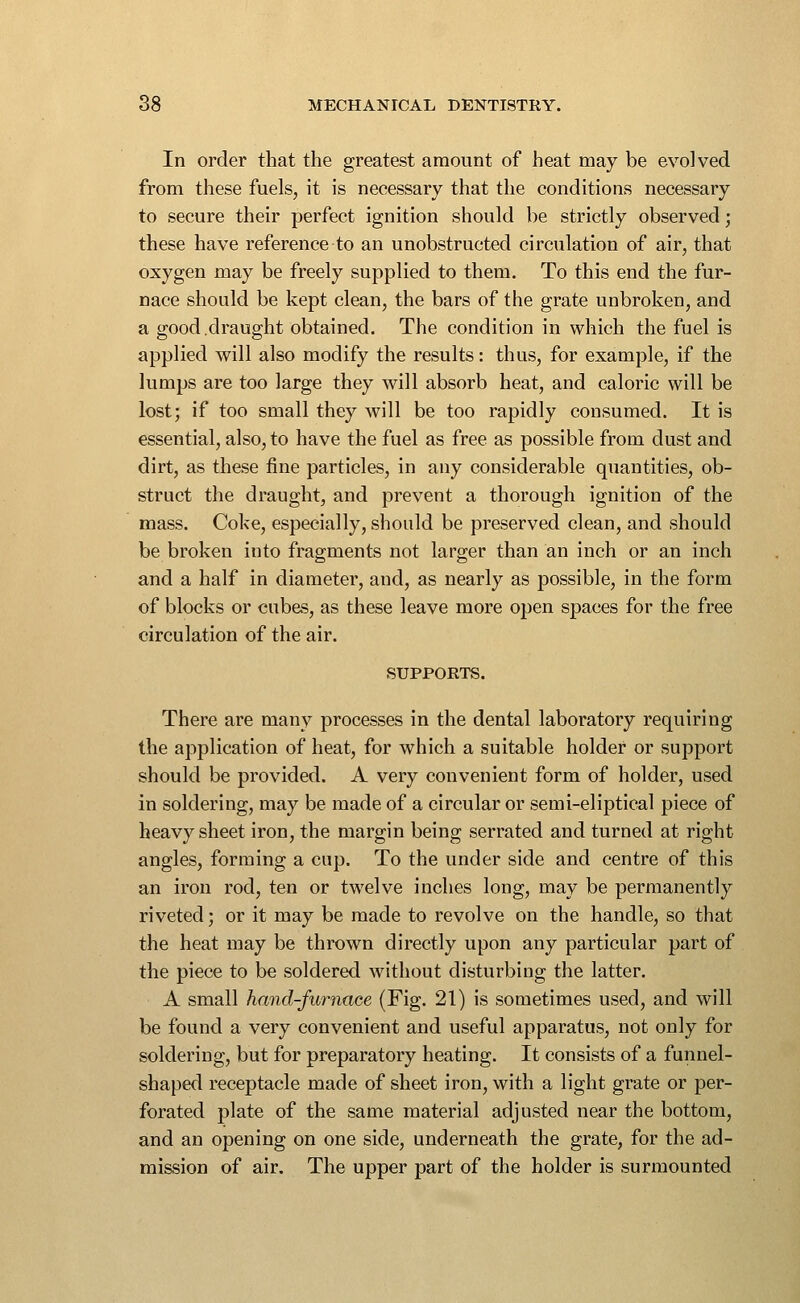 In order that the greatest amount of heat may be evolved from these fuels, it is necessary that the conditions necessary to secure their perfect ignition should be strictly observed; these have reference to an unobstructed circulation of air, that oxygen may be freely supplied to them. To this end the fur- nace should be kept clean, the bars of the grate unbroken, and a good draught obtained. The condition in which the fuel is applied will also modify the results: thus, for example, if the lumps are too large they will absorb heat, and caloric will be lost; if too small they Avill be too rapidly consumed. It is essential, also, to have the fuel as free as possible from dust and dirt, as these fine particles, in any considerable quantities, ob- struct the draught, and prevent a thorough ignition of the mass. Coke, especially, should be preserved clean, and should be broken into fragments not larger than an inch or an inch and a half in diameter, and, as nearly as possible, in the form of blocks or cubes, as these leave more open spaces for the free circulation of the air. SUPPORTS. There are many processes in the dental laboratory requiring the application of heat, for which a suitable holder or support should be provided. A very convenient form of holder, used in soldering, may be made of a circular or semi-eliptical piece of heavy sheet iron, the margin being serrated and turned at right angles, forming a cup. To the under side and centre of this an iron rod, ten or twelve inches long, may be permanently riveted; or it may be made to revolve on the handle, so that the heat may be thrown directly upon any particular part of the piece to be soldered without disturbing the latter. A small hand-furnace (Fig. 21) is sometimes used, and will be found a very convenient and useful apparatus, not only for soldering, but for preparatory heating. It consists of a funnel- shaped receptacle made of sheet iron, with a light grate or per- forated plate of the same material adjusted near the bottom, and an opening on one side, underneath the grate, for the ad- mission of air. The upper part of the holder is surmounted