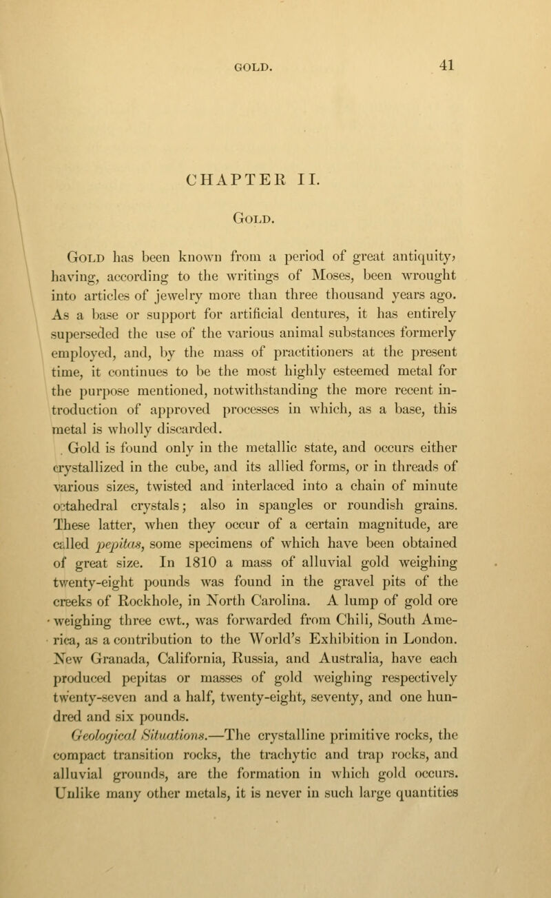 CHAPTER 11. Gold. Gold has been known from a period of great, antiquity? has'ing, according to the writings of Moses, been wrought into articles of jewelry more than three thousand years ago. As a base or support for artificial dentures, it has entirely superseded the use of the various animal substances formerly employed, and, by the mass of practitioners at the present time, it continues to be the most highly esteemed metal for the purpose mentioned, notwithstanding the more recent in- troduction of approved processes in which, as a base, this metal is wholly discarded. Gold is found only in the metallic state, and occurs either crystallized in the cube, and its allied forms, or in threads of various sizes, twisted and interlaced into a chain of minute octahedral crystals; also in spangles or roundish grains. Ihese latter, when they occur of a certain magnitude, are called pepitas, some specimens of which have been obtained of great size. In 1810 a mass of alluvial gold weighing twenty-eight pounds was found in the gravel pits of the creeks of Rockhole, in North Carolina. A lump of gold ore •weighing three cwt., was forwarded from Chili, South Ame- rica, as a contribution to the World's Exhibition in London. New Granada, California, Russia, and Australia, have each produced pepitas or masses of gold Aveighing respectively twenty-seven and a half, twenty-eight, seventy, and one hun- dred and six pounds. Geological Situations.—The crystalline primitive rocks, the compact transition rocks, the trachytic and trap rocks, and alluvial grounds, are the formation in which gold occurs. Unlike many other metals, it is never in such large quantities