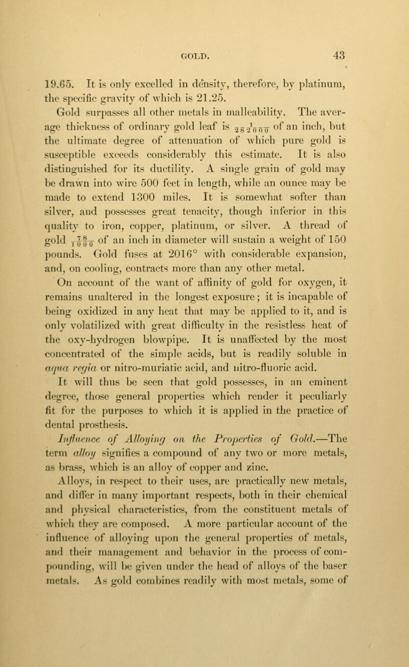 19.65. It is only excelled in density, therefore, by platinum, the specific gravity of which is 21.25. Gold surpasses all other metals in malleability. The aver- age thickness of ordinary gold leaf is ^go'ij??^ of an inch, but the ultimate degree of attenuation of which pure gold is susceptible exceeds considerably this estimate. It is also distinguished for its ductility. A single grain of gold may be drawn into wire 500 feet in length, while an ounce may be made to extend 1300 miles. It is somewhat softer than silver, and possesses great tenacity, though inferior in this quality to iron, copper, platinum, or silver. A thread of gold i-jf-Q of an inch in diameter will sustain a weight of 150 pounds. Gold fuses at 2016° with considerable expansion, and, on cooling, contracts more than any other metal. On account of the want of affinity of gold for oxygen, it remains unaltered in the longest exposure; it is incapable of being oxidized in any heat that may be applied to it, and is only volatilized with great difficulty in the resistless heat of the oxy-hydrogen blowpipe. It is unaffected by the most concentrated of the simple acids, but is readily soluble in aqua ref/ia or nitro-muriatic acid, and nitro-fluoric acid. It will thus be seen that gold possesses, in an eminent degree, those general properties which render it peculiarly fit for the purposes to which it is applied in the practice of dental prosthesis. Influence of Alloying on the Properties of Gold.—The term al/oy signifies a compound of any two or more metals, as brass, which is an alloy of copper and zinc. Alloys, in respect to their uses, are practically new metals, and <lifler in many important respects, both in their chemical and physical characteristics, from the constituent metals of which they are composed. A more particular account of the influence of alloying u[)on the general properties of metals, and their management and behavior in the process of com- pounding, will be given under the head of alloys of the baser metals. As gold combines readily with most metals, some of