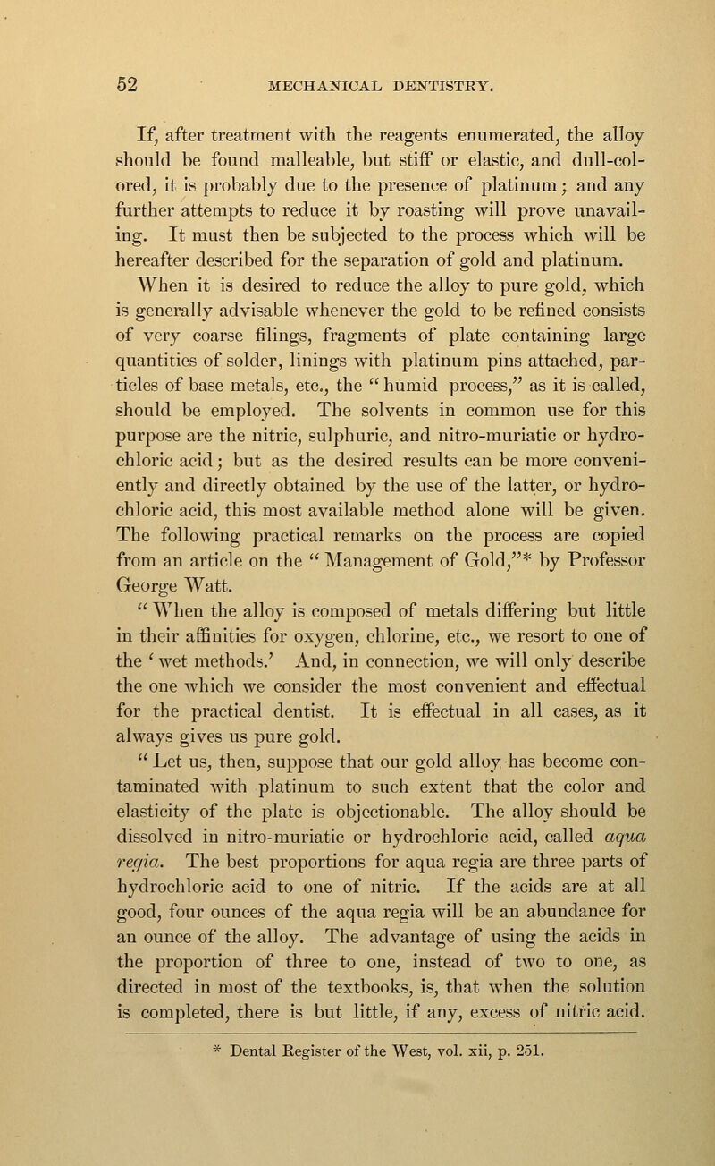 If, after treatment with the reagents enumerated, the alloy should be found malleable, but stiif or elastic, and dull-col- ored, it is probably due to the presence of platinum; and any further attempts to reduce it by roasting will prove unavail- ing. It must then be subjected to the process which will be hereafter described for the separation of gold and platinum. When it is desired to reduce the alloy to pure gold, which is generally advisable whenever the gold to be refined consists of very coarse filings, fragments of plate containing large quantities of solder, linings with platinum pins attached, par- ticles of base metals, etc., the humid process, as it is called, should be employed. The solvents in common use for this purpose are the nitric, sulphuric, and nitro-muriatic or hydro- chloric acid; but as the desired results can be more conveni- ently and directly obtained by the use of the latter, or hydro- chloric acid, this most available method alone will be given. The following practical remarks on the process are copied from an article on the Management of Gold,* by Professor George Watt. When the alloy is composed of metals differing but little in their affinities for oxygen, chlorine, etc., we resort to one of the ' wet methods.' And, in connection, we will only describe the one which we consider the most convenient and effectual for the practical dentist. It is effectual in all cases, as it always gives us pure gold. Let us, then, suppose that our gold alloy has become con- taminated with platinum to such extent that the color and elasticity of the plate is objectionable. The alloy should be dissolved in nitro-muriatic or hydrochloric acid, called aqua regia. The best proportions for aqua regia are three parts of hydrochloric acid to one of nitric. If the acids are at all good, four ounces of the aqua regia will be an abundance for an ounce of the alloy. The advantage of using the acids in the proportion of three to one, instead of two to one, as directed in most of the textbooks, is, that when the solution is completed, there is but little, if any, excess of nitric acid. * Dental Register of the West, vol. xii, p. 251.