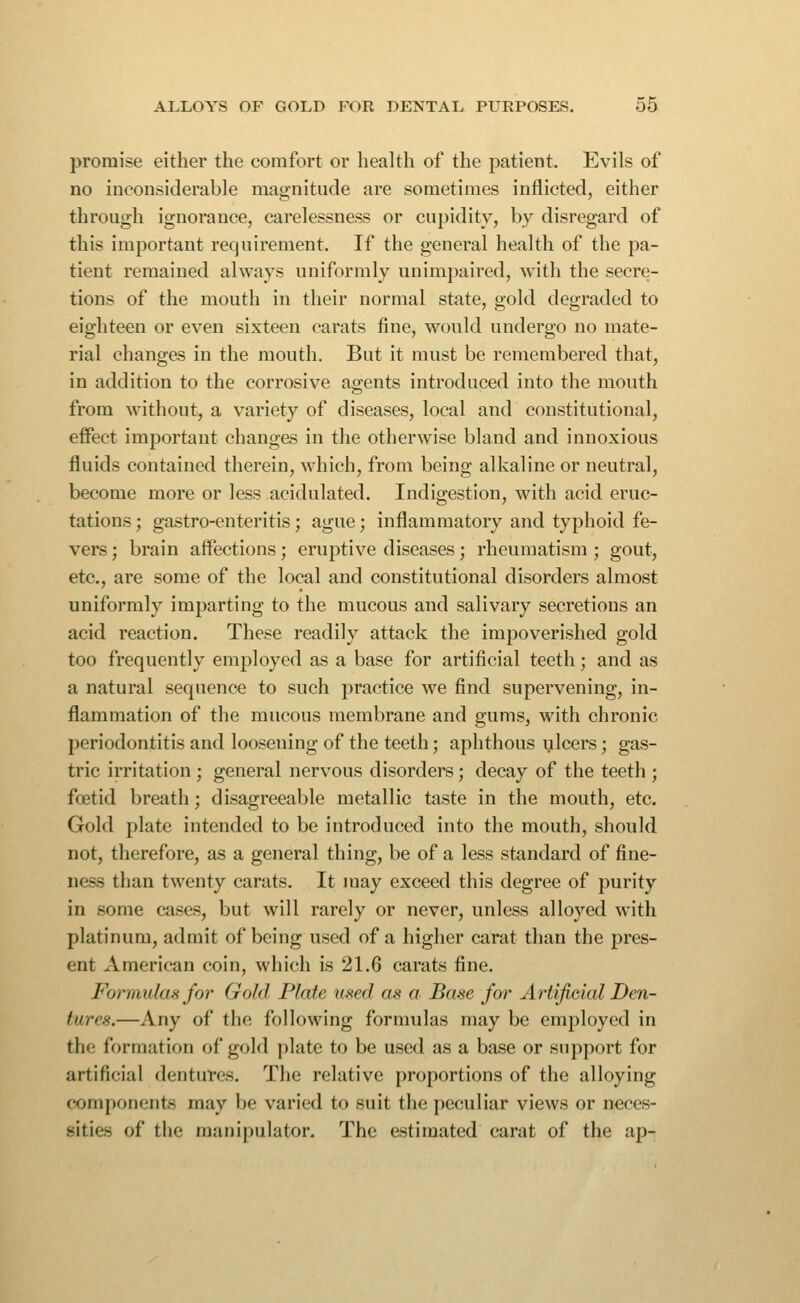 promise either the comfort or health of the patient. Evils of no inconsiderable magnitude are sometimes inflicted, either through ignorance, carelessness or cupidity, by disregard of this important requirement. If the general health of the pa- tient remained always uniformly unimpaired, with the secre- tions of the mouth in their normal state, gold degraded to eighteen or even sixteen carats fine, would undergo no mate- rial changes in the mouth. But it must be remembered that, in addition to the corrosive agents introduced into the mouth from without, a variety of diseases, local and constitutional, effect important changes in the otherwise bland and innoxious fluids contained therein, which, from being alkaline or neutral, become more or less acidulated. Indigestion, with acid eruc- tations ; gastro-enteritis; ague; inflammatory and typhoid fe- vers ; brain affections; eruptive diseases; rheumatism ; gout, etc., are some of the local and constitutional disorders almost uniformly imparting to the mucous and salivary secretions an acid reaction. These readily attack the impoverished gold too frequently employed as a base for artificial teeth; and as a natural sequence to such practice we find supervening, in- flammation of the mucous membrane and gums, with chronic periodontitis and loosening of the teeth; aphthous ulcers; gas- tric irritation; general nervous disorders; decay of the teeth ; foetid breath; disagreeable metallic taste in the mouth, etc. Gold plate intended to be introduced into the mouth, should not, therefore, as a general thing, be of a less standard of fine- ness than twenty carats. It may exceed this degree of purity in some cases, but will rarely or never, unless alloyed with platinum, admit of being used of a higher carat than the pres- ent American coin, which is 21.6 carats fine. Fonnulasfor Gold Plate used as cr. Base for Artificial Den- tures.—Any of the following formulas may be employed in the formation of gold plate to be used as a base or support for artificial dentures. The relative proportions of the alloying components may be varied to suit the peculiar views or neces- sities of the manipulator. The estimated carat of the ap-