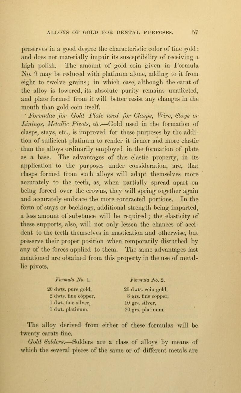 preserves in a good degree the characteristic color of fine gold ; and does not materially impair its susceptibility of receiving a high polish. The amount of gold coin given in Formula No. 9 may be reduced with platinum alone, adding to it from eight to twelve grains; in which case, although the carat of the alloy is lowered, its absolute purity remains unaffected, and plate formed from it will better resist any changes in the mouth than gold coin itself. ■ Formulas for Gold Plate used for Clasps, Wire, Stays or Linings, MetalUe Pivots, etc.—Gold used in the formation of clasps, stays, etc., is improved for these purposes by the addi- tion of sufficient platinum to render it firmer and more elastic than the alloys ordinarily employed in the formation of plate as a base. The advantages of this elastic property, in its application to the purposes under consideration, are, that clasps formed from such alloys will adapt themselves more accurately to the teeth, as, when partially spread apart on being forced over the crowns, they will spring together again and accurately embrace the more contracted portions. In the form of stays or backings, additional strength being imparted, a less amount of substance w'ill be required; the elasticity of these supports, also, will not only lessen the chances of acci- dent to the teeth themselves in mastication and otherwise, but preserve their proper position when temporarily disturbed by any of the forces applied to them. The same advantages last mentioned are obtained from this property in the use of metal- lic pivots. Formula No. 1. Formula No. 2. 20 dwts. pure gold, 20 dwts. coin gold, 2 dwts. fine copper, 8 grs. fine copper, 1 dwt. fine silver, 10 grs. silver, 1 dwt. platinum. 20 gi-s. platinum. The alloy derived from either of these formulas will be twenty carats fine. Gold Solders.—Solders are a class of alloys by means of which the several pieces of the same or of difi'erent metals are