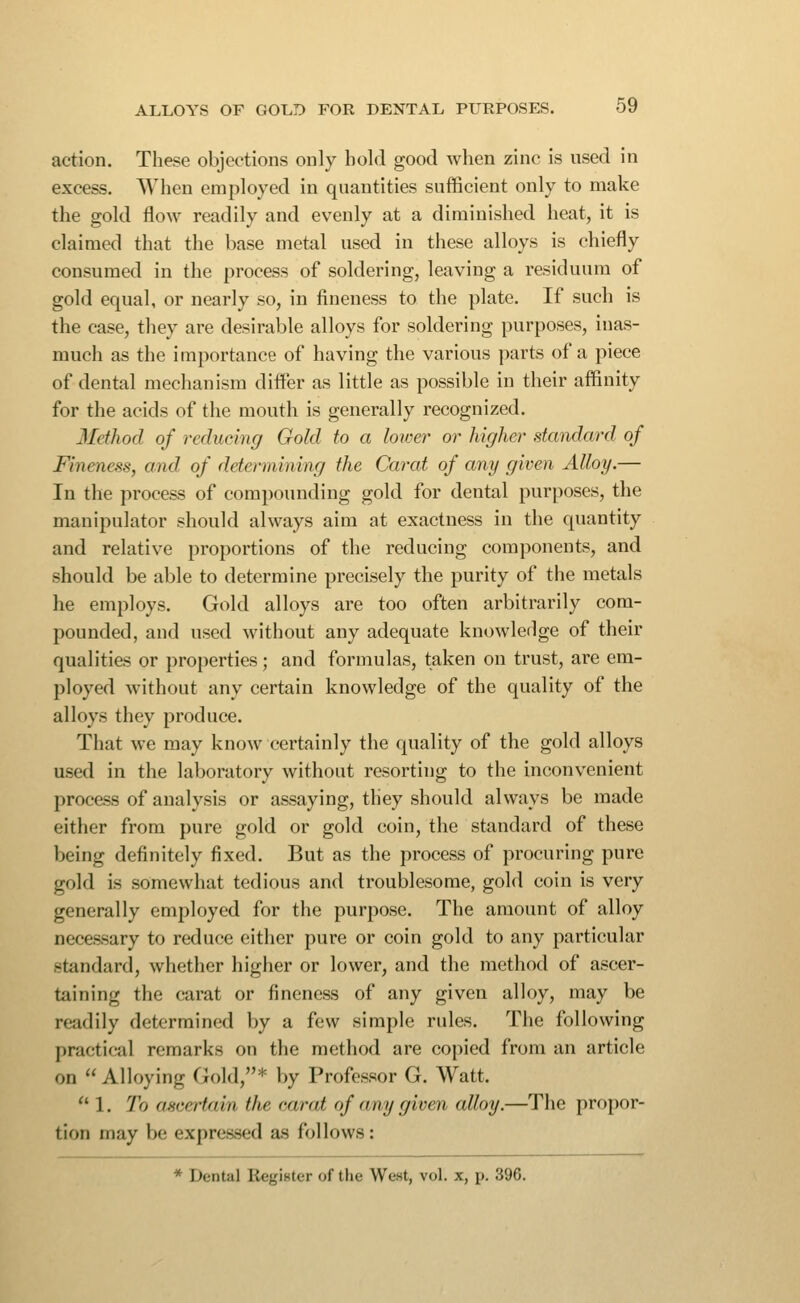 action. These objections only hold good when zinc is nsed in excess. When employed in quantities sufficient only to make the gold flow readily and evenly at a diminished heat, it is claimed that the base metal used in these alloys is chiefly consumed in the process of soldering, leaving a residuum of gold equal, or nearly so, in fineness to the plate. If such is the case, they are desirable alloys for soldering purposes, inas- much as the importance of having the various parts of a piece of dental mechanism differ as little as possible in their affinity for the acids of the mouth is generally recognized. 3Iethod of reducing Gold to a loivei' or higher standard of Fineness, and. of determining the Carat of any given Alloy.— In the process of compounding gold for dental purposes, the manipulator should always aim at exactness in the quantity and relative proportions of the reducing components, and should be able to determine precisely the purity of the metals he employs. Gold alloys are too often arbitrarily com- pounded, and used without any adequate knowleflge of their qualities or properties; and formulas, taken on trust, are em- ployed without any certain knowledge of the quality of the alloys they produce. That we may know certainly the quality of the gold alloys used in the laboratory without resorting to the inconvenient process of analysis or assaying, they should always be made either from pure gold or gold coin, the standard of these being definitely fixed. But as the process of procuring pure gold is somewhat tedious and troublesome, gold coin is very generally employed for the purpose. The amount of alloy necessary to reduce either pure or coin gold to any particular standard, whether higher or lower, and the method of ascer- taining the carat or fineness of any given alloy, may be readily determined by a few simple rules. The following practical remarks on the method are copied from an article on Alloying Gold,* by Professor G. Watt. 1. To ascertain the carat of any given alloy.—The propor- tion may be expressed as follows: * Dental RegiHter of tlie West, vol. x, p. 396.