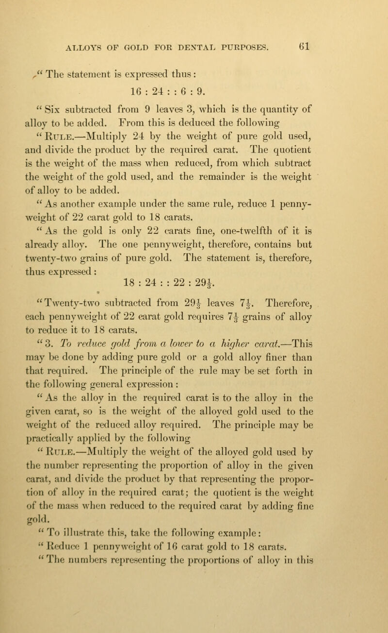 , The statement is expressed thus: 16 : 24 : : 6 : 9.  Six subtracted from 9 leaves 3, which is the quantity of alloy to be added. From this is deduced the following  Rule.—Multiply 24 by the weight of pure gold used, and divide the product by the required carat. The quotient is the weight of the mass when reduced, from which subtract the weight of the gold used, and the remainder is the weight of alloy to be added.  As another example under the same rule, reduce 1 penny- weight of 22 carat gold to 18 carats.  As the gold is only 22 carats fine, one-twelfth of it is already alloy. The one pennyweight, therefore, contains but twenty-two grains of pure gold. The statement is, therefore, thus expressed: 18 : 24 : : 22 : 291 Twenty-two subtracted from 29J leaves 7^. Therefore, each pennyweight of 22 carat gold requires 7^ grains of alloy to reduce it to 18 carats.  3. To reduce gold from a lower to a higher carat.—This may be done by adding pure gold or a gold alloy finer than that required. The principle of the rule may be set forth in the following general expression :  As the alloy in the required carat is to the alloy in the given carat, so is the weight of the alloyed gold used to the weight of the reduced alloy required. The principle may be practically applied by the following  Rule,—Multiply the weight of the alloyed gold used by the number representing the proportion of alloy in the given carat, and divide the product by that representing the propor- tion of alloy in the required carat; the quotient is the weight of the mass when reduced to the required carat by adding fine gold.  To illustrate this, take the following example:  Reduce 1 pennyweight of 16 carat gold to 18 carats. The numbers representing the proportions of alloy in this