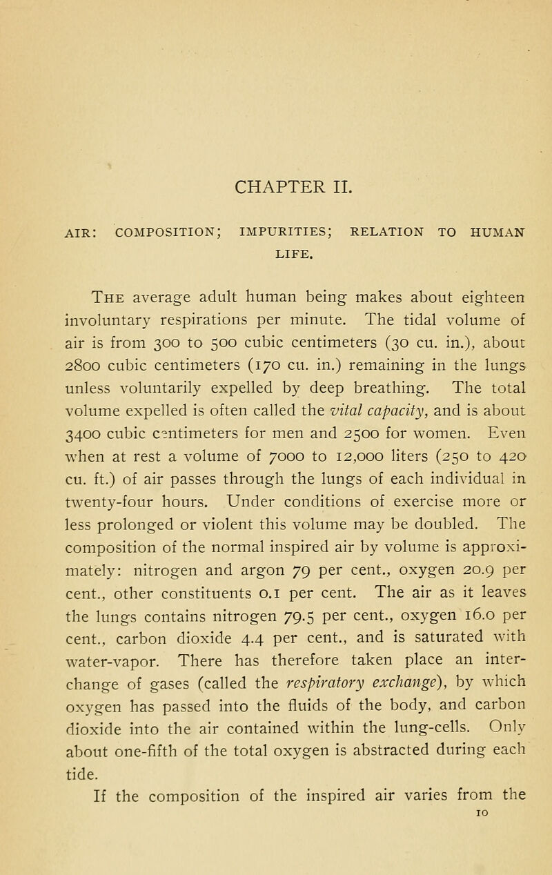 air: composition; impurities; relation to human LIFE. The average adult human being makes about eighteen involuntary respirations per minute. The tidal volume of air is from 300 to 500 cubic centimeters (30 cu. in.), about 2800 cubic centimeters (170 cu. in.) remaining in the lungs unless voluntarily expelled by deep breathing. The total volume expelled is often called the vital capacity, and is about 3400 cubic centimeters for men and 2500 for women. Even when at rest a volume of 7000 to 12,000 liters (250 to 420 cu. ft.) of air passes through the lungs of each individual in twenty-four hours. Under conditions of exercise more or less prolonged or violent this volume may be doubled. The composition of the normal inspired air by volume is approxi- mately: nitrogen and argon 79 per cent., oxygen 20.9 per cent., other constituents 0.1 per cent. The air as it leaves the lungs contains nitrogen 79.5 per cent., oxygen 16.0 per cent., carbon dioxide 4.4 per cent., and is saturated with water-vapor. There has therefore taken place an inter- change of gases (called the respiratory exchange), by which oxygen has passed into the fluids of the body, and carbon dioxide into the air contained within the lung-cells. Only about one-fifth of the total oxygen is abstracted during each tide. If the composition of the inspired air varies from the