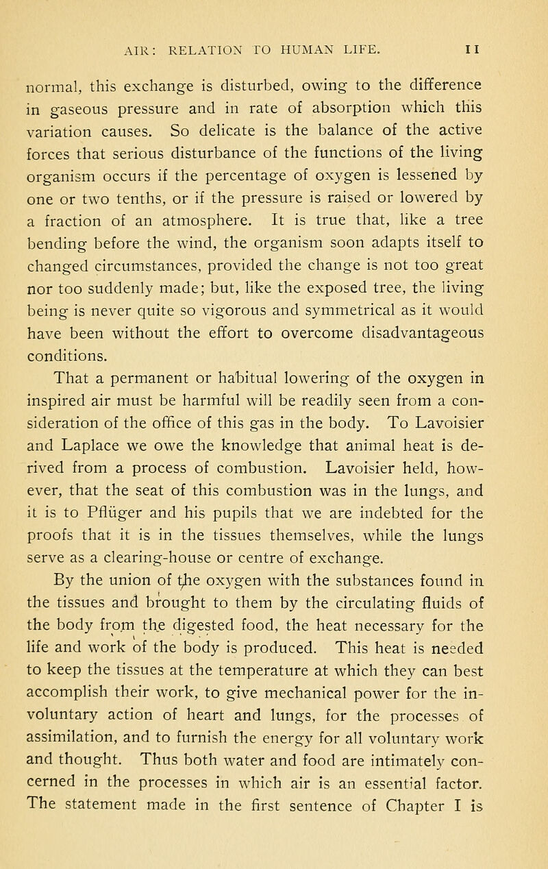 normal, this exchange is disturbed, owing to the difference in gaseous pressure and in rate of absorption which this variation causes. So delicate is the balance of the active forces that serious disturbance of the functions of the living organism occurs if the percentage of oxygen is lessened by- one or two tenths, or if the pressure is raised or lowered by a fraction of an atmosphere. It is true that, like a tree bending before the wind, the organism soon adapts itself to changed circumstances, provided the change is not too great nor too suddenly made; but, like the exposed tree, the living being is never quite so vigorous and symmetrical as it would have been without the effort to overcome disadvantageous conditions. That a permanent or habitual lowering of the oxygen in inspired air must be harmful will be readily seen from a con- sideration of the office of this gas in the body. To Lavoisier and Laplace we owe the knowledge that animal heat is de- rived from a process of combustion. Lavoisier held, how- ever, that the seat of this combustion was in the lungs, and it is to Pfliiger and his pupils that we are indebted for the proofs that it is in the tissues themselves, while the lungs serve as a clearing-house or centre of exchange. By the union of tjie oxygen with the substances found in the tissues and brought to them by the circulating fluids of the body from the digested food, the heat necessary for the life and work of the body is produced. This heat is needed to keep the tissues at the temperature at which they can best accomplish their work, to give mechanical power for the in- voluntary action of heart and lungs, for the processes of assimilation, and to furnish the energy for all voluntary work and thought. Thus both water and food are intimately con- cerned in the processes in which air is an essential factor. The statement made in the first sentence of Chapter I is