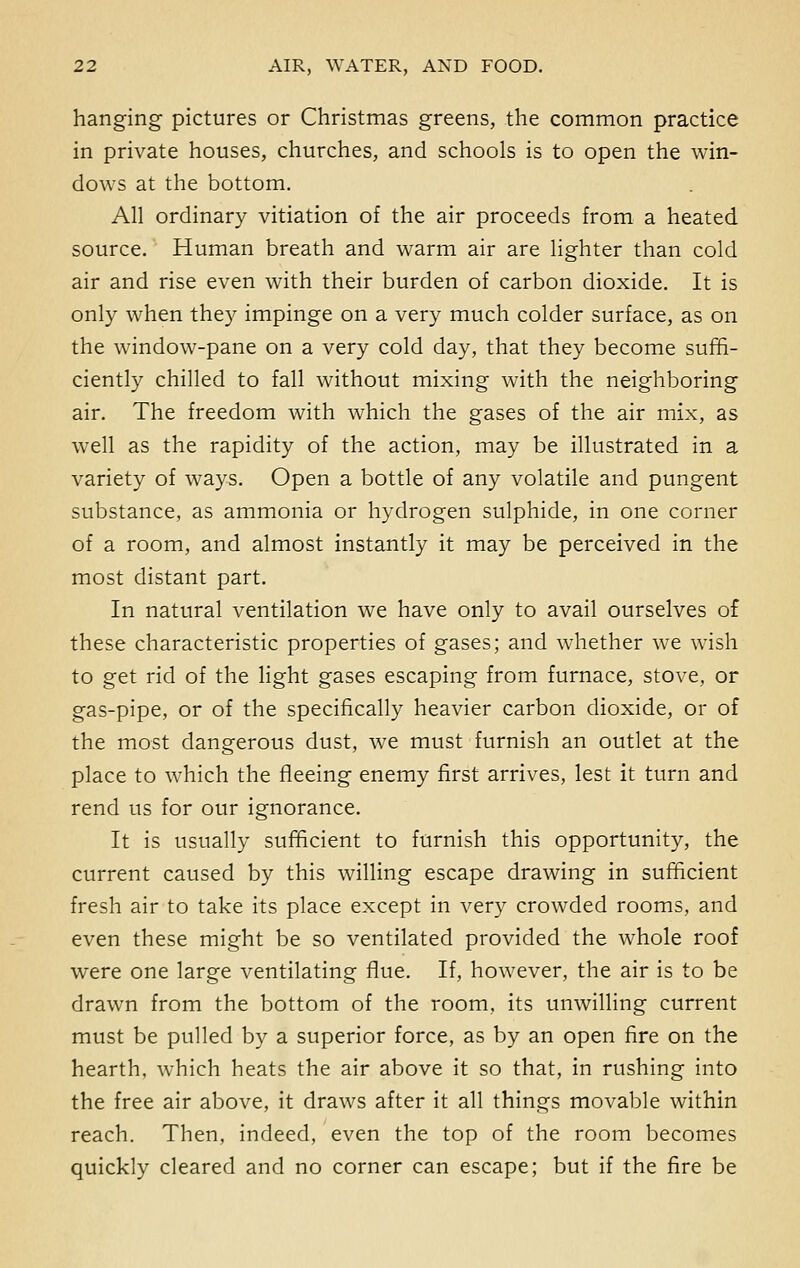 hanging pictures or Christmas greens, the common practice in private houses, churches, and schools is to open the win- dows at the bottom. All ordinary vitiation of the air proceeds from a heated source. Human breath and warm air are lighter than cold air and rise even with their burden of carbon dioxide. It is only when they impinge on a very much colder surface, as on the window-pane on a very cold day, that they become suffi- ciently chilled to fall without mixing with the neighboring air. The freedom with which the gases of the air mix, as well as the rapidity of the action, may be illustrated in a variety of ways. Open a bottle of any volatile and pungent substance, as ammonia or hydrogen sulphide, in one corner of a room, and almost instantly it may be perceived in the most distant part. In natural ventilation we have only to avail ourselves of these characteristic properties of gases; and whether we wish to get rid of the light gases escaping from furnace, stove, or gas-pipe, or of the specifically heavier carbon dioxide, or of the most dangerous dust, we must furnish an outlet at the place to which the fleeing enemy first arrives, lest it turn and rend us for our ignorance. It is usually sufficient to furnish this opportunity, the current caused by this willing escape drawing in sufficient fresh air to take its place except in very crowded rooms, and even these might be so ventilated provided the whole roof were one large ventilating flue. If, however, the air is to be drawn from the bottom of the room, its unwilling current must be pulled by a superior force, as by an open fire on the hearth, which heats the air above it so that, in rushing into the free air above, it draws after it all things movable within reach. Then, indeed, even the top of the room becomes quickly cleared and no corner can escape; but if the fire be