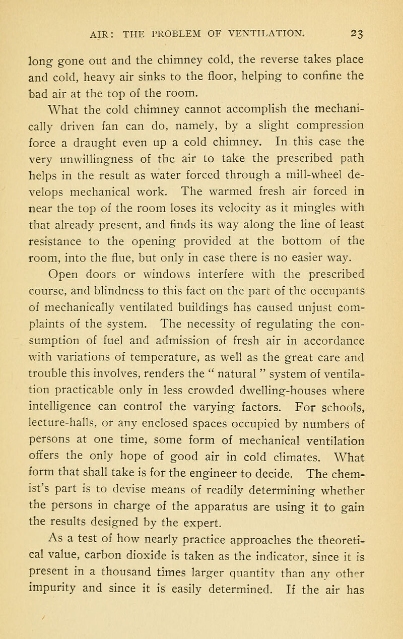 long gone out and the chimney cold, the reverse takes place and cold, heavy air sinks to the floor, helping to confine the bad air at the top of the room. What the cold chimney cannot accomplish the mechani- cally driven fan can do, namely, by a slight compression force a draught even up a cold chimney. In this case the very unwillingness of the air to take the prescribed path helps in the result as water forced through a mill-wheel de- velops mechanical work. The warmed fresh air forced in near the top of the room loses its velocity as it mingles with that already present, and finds its way along the line of least resistance to the opening provided at the bottom of the room, into the flue, but only in case there is no easier way. Open doors or windows interfere with the prescribed course, and blindness to this fact on the part of the occupants of mechanically ventilated buildings has caused unjust com- plaints of the system. The necessity of regulating the con- sumption of fuel and admission of fresh air in accordance with variations of temperature, as well as the great care and trouble this involves, renders the  natural  system of ventila- tion practicable only in less crowded dwelling-houses where intelligence can control the varying factors. For schools, lecture-halls, or any enclosed spaces occupied by numbers of persons at one time, some form of mechanical ventilation offers the only hope of good air in cold climates. What form that shall take is for the engineer to decide. The chem- ist's part is to devise means of readily determining whether the persons in charge of the apparatus are using it to gain the results designed by the expert. As a test of how nearly practice approaches the theoreti- cal value, carbon dioxide is taken as the indicator, since it is present in a thousand times larger quantitv than any other impurity and since it is easily determined. If the air has