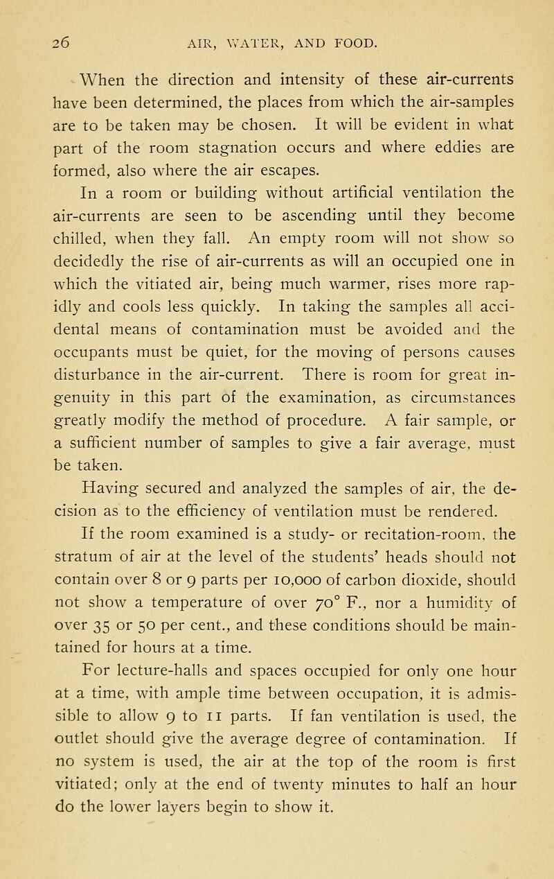 When the direction and intensity of these air-currents have been determined, the places from which the air-samples are to be taken may be chosen. It will be evident in what part of the room stagnation occurs and where eddies are formed, also where the air escapes. In a room or building without artificial ventilation the air-currents are seen to be ascending until they become chilled, when they fall. An empty room will not show so decidedly the rise of air-currents as will an occupied one in which the vitiated air, being much warmer, rises more rap- idly and cools less quickly. In taking the samples all acci- dental means of contamination must be avoided and the occupants must be quiet, for the moving of persons causes disturbance in the air-current. There is room for great in- genuity in this part of the examination, as circumstances greatly modify the method of procedure. A fair sample, or a sufficient number of samples to give a fair average, must be taken. Having secured and analyzed the samples of air, the de- cision as to the efficiency of ventilation must be rendered. If the room examined is a study- or recitation-room, the stratum of air at the level of the students' heads should not contain over 8 or 9 parts per 10,000 of carbon dioxide, should not show a temperature of over 70 ° F., nor a humidity of over 35 or 50 per cent., and these conditions should be main- tained for hours at a time. For lecture-halls and spaces occupied for only one hour at a time, with ample time between occupation, it is admis- sible to allow 9 to 11 parts. If fan ventilation is used, the outlet should give the average degree of contamination. If no system is used, the air at the top of the room is first vitiated; only at the end of twenty minutes to half an hour do the lower layers begin to show it.