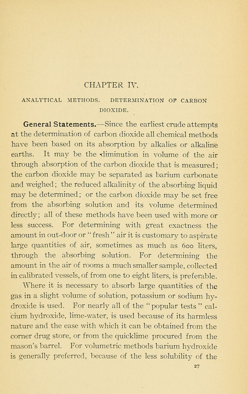 CHAPTER IV. ANALYTICAL METHODS. DETERMINATION OP CARBON DIOXIDE. General Statements.—Since the earliest crude attempts at the determination of carbon dioxide all chemical methods have been based on its absorption by alkalies or alkaline earths. It may be the -diminution in volume of the air through absorption of the carbon dioxide that is measured; the carbon dioxide may be separated as barium carbonate and weighed; the reduced alkalinity of the absorbing liquid may be determined; or the carbon dioxide may be set free from the absorbing solution and its volume determined directly; all of these methods have been used with more or less success. For determining with great exactness the amount in out-door or  fresh  air it is customary to aspirate large quantities of air, sometimes as much as 600 liters, through the absorbing solution. For determining the amount in the air of rooms a much smaller sample, collected in calibrated vessels, of from one to eight liters, is preferable. Where it is necessary to absorb large quantities of the gas in a slight volume of solution, potassium or sodium hy- droxide is used. For nearly all of the popular tests  cal- cium hydroxide, lime-water, is used because of its harmless nature and the ease with which it can be obtained from the corner drug store, or from the quicklime procured from the mason's barrel. For volumetric methods barium hydroxide is generally preferred, because of the less solubility of the