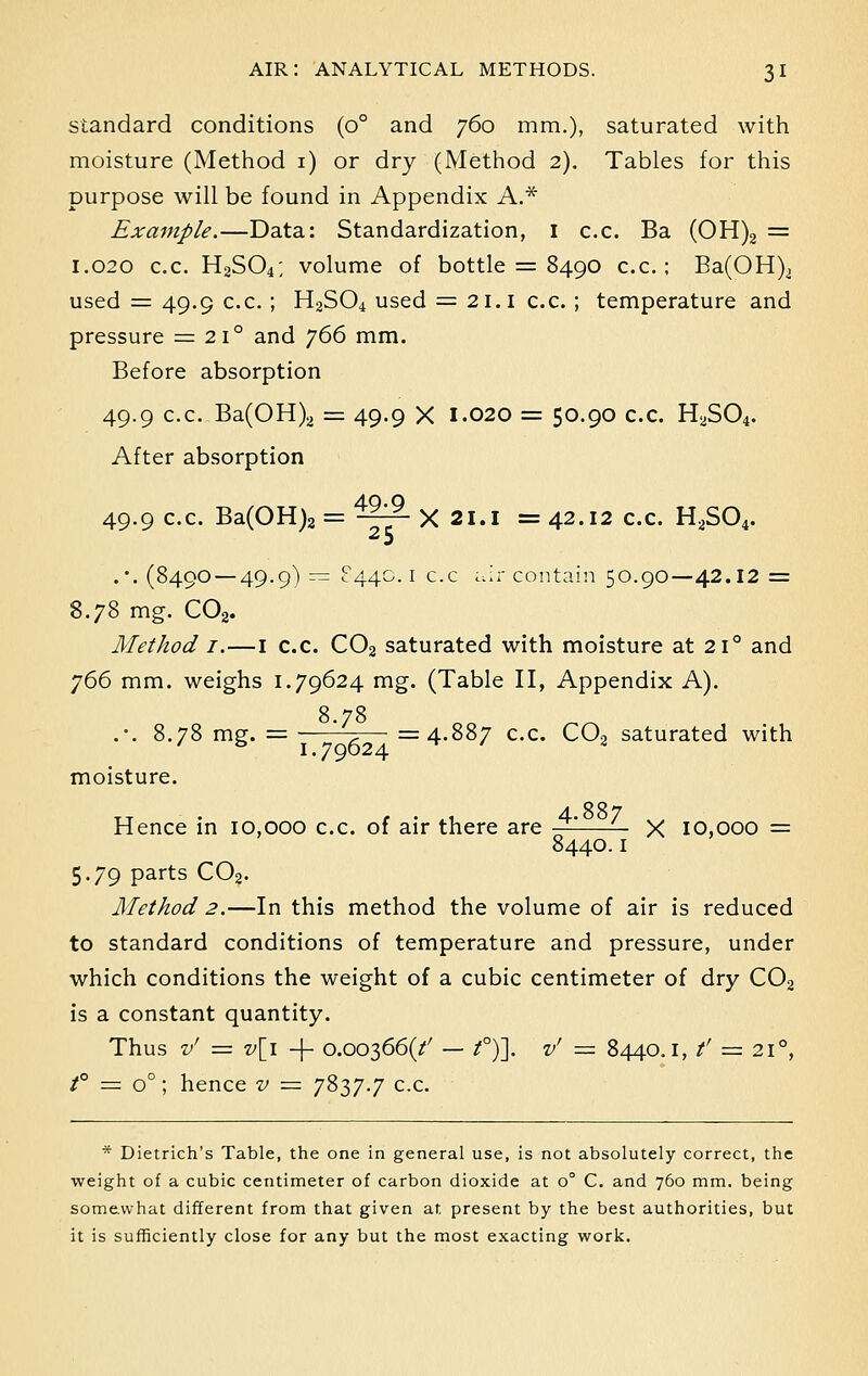 standard conditions (o° and 760 mm.), saturated with moisture (Method 1) or dry (Method 2). Tables for this purpose will be found in Appendix A.* Example.—Data: Standardization, 1 c.c. Ba (OH)2 = 1.020 c.c. H2S04; volume of bottle = 8490 c.c; Ba(OH)i used = 49.9 c.c.; H2S04 used = 21.1 c.c. ; temperature and pressure = 21° and j66 mm. Before absorption 49.9 c.c. Ba(OH)2 = 49.9 X 1.020 = 50.90 c.c. H2S04. After absorption 4Q.Q 49.9 c.c. Ba(OH)2 = ~f- X 21.1 = 42.12 c.c. H2S04. . \ (8490 — 49.9) — ?44C 1 c.c air contain 50.90—42.12 = 8.78 mg. C02. Method 1.—1 c.c. C02 saturated with moisture at 210 and 766 mm. weighs 1.79624 mg. (Table II, Appendix A). 8 78 .-. 8.78 mg. = ' ,— =4.887 c.c. C02 saturated with moisture. tt r • 1 4.887 Hence in 10,000 c.c. of air there are — — X 10,000 = 8440.1 5.79 parts C02. Method 2.—In this method the volume of air is reduced to standard conditions of temperature and pressure, under which conditions the weight of a cubic centimeter of dry C02 is a constant quantity. Thus v' = v[i + 0.00366^ — t°)}. v' — 8440.1, f — 210, t° = o°; hence v = 7837.7 c.c. * Dietrich's Table, the one in general use, is not absolutely correct, the weight of a cubic centimeter of carbon dioxide at o° C. and 760 mm. being somewhat different from that given at present by the best authorities, but it is sufficiently close for any but the most exacting work.