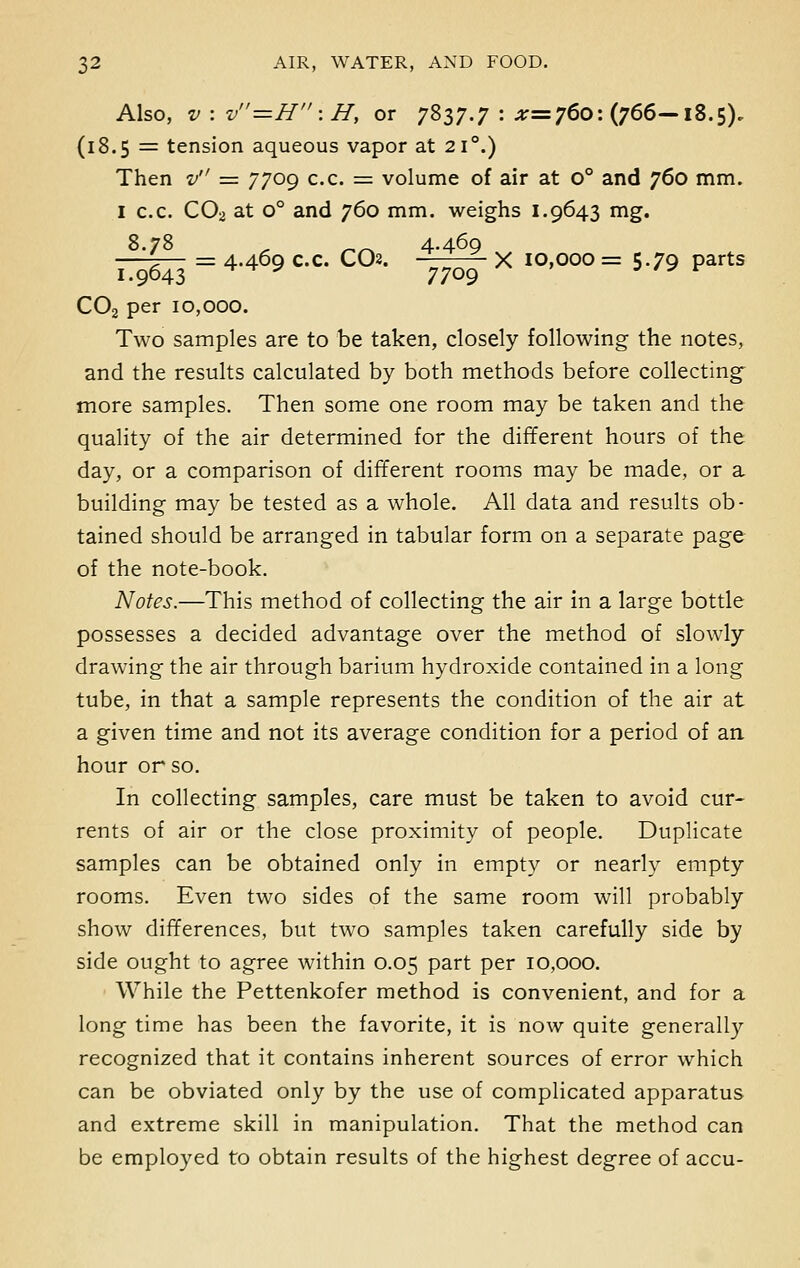 Also, v : v=H:H, or 7837.7 : ^=760: (766—18.5). (18.5 = tension aqueous vapor at 210.) Then v = 7709 c.c. = volume of air at o° and 760 mm. 1 c.c. C02 at o° and 760 mm. weighs 1.9643 mg. 8.78 > ^^ 4-469 —2— = 4-469 c.c. CO. X 10,000= 5.79 parts 1.9643 * ^ * 7709 ' /y r C02 per 10,000. Two samples are to be taken, closely following the notes, and the results calculated by both methods before collecting more samples. Then some one room may be taken and the quality of the air determined for the different hours of the day, or a comparison of different rooms may be made, or a building may be tested as a whole. All data and results ob- tained should be arranged in tabular form on a separate page of the note-book. Notes.—This method of collecting the air in a large bottle possesses a decided advantage over the method of slowly drawing the air through barium hydroxide contained in a long tube, in that a sample represents the condition of the air at a given time and not its average condition for a period of an hour or so. In collecting samples, care must be taken to avoid cur- rents of air or the close proximity of people. Duplicate samples can be obtained only in empty or nearly empty rooms. Even two sides of the same room will probably show differences, but two samples taken carefully side by side ought to agree within 0.05 part per 10,000. While the Pettenkofer method is convenient, and for a long time has been the favorite, it is now quite generally recognized that it contains inherent sources of error which can be obviated only by the use of complicated apparatus and extreme skill in manipulation. That the method can be employed to obtain results of the highest degree of accu-