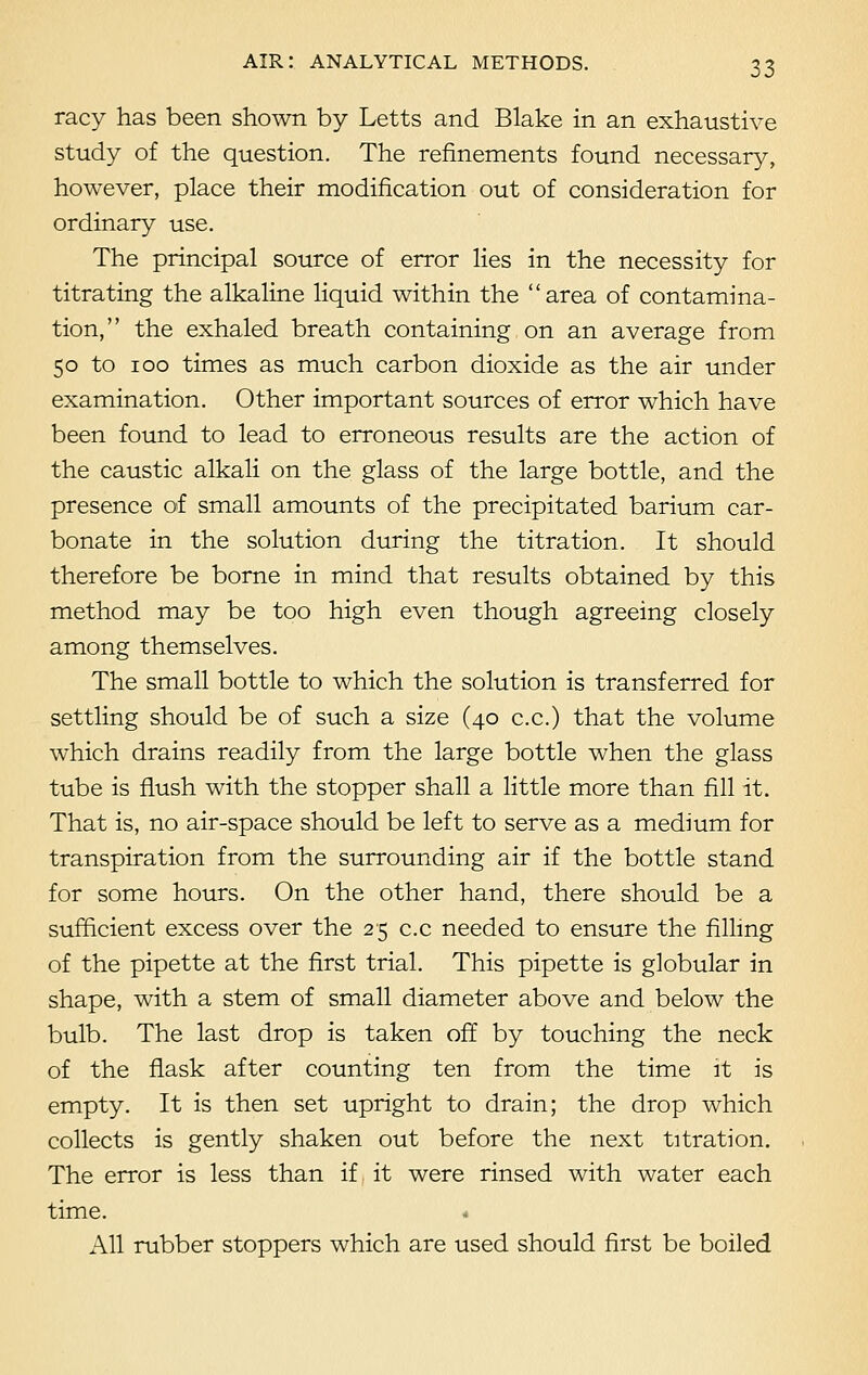 racy has been shown by Letts and Blake in an exhaustive study of the question. The refinements found necessary, however, place their modification out of consideration for ordinary use. The principal source of error lies in the necessity for titrating the alkaline liquid within the area of contamina- tion, the exhaled breath containing on an average from 50 to 100 times as much carbon dioxide as the air under examination. Other important sources of error which have been found to lead to erroneous results are the action of the caustic alkali on the glass of the large bottle, and the presence of small amounts of the precipitated barium car- bonate in the solution during the titration. It should therefore be borne in mind that results obtained by this method may be too high even though agreeing closely among themselves. The small bottle to which the solution is transferred for settling should be of such a size (40 c.c.) that the volume which drains readily from the large bottle when the glass tube is flush with the stopper shall a little more than fill it. That is, no air-space should be left to serve as a medium for transpiration from the surrounding air if the bottle stand for some hours. On the other hand, there should be a sufficient excess over the 25 c.c needed to ensure the filling of the pipette at the first trial. This pipette is globular in shape, with a stem of small diameter above and below the bulb. The last drop is taken off by touching the neck of the flask after counting ten from the time it is empty. It is then set upright to drain; the drop which collects is gently shaken out before the next titration. The error is less than if it were rinsed with water each time. * All rubber stoppers which are used should first be boiled