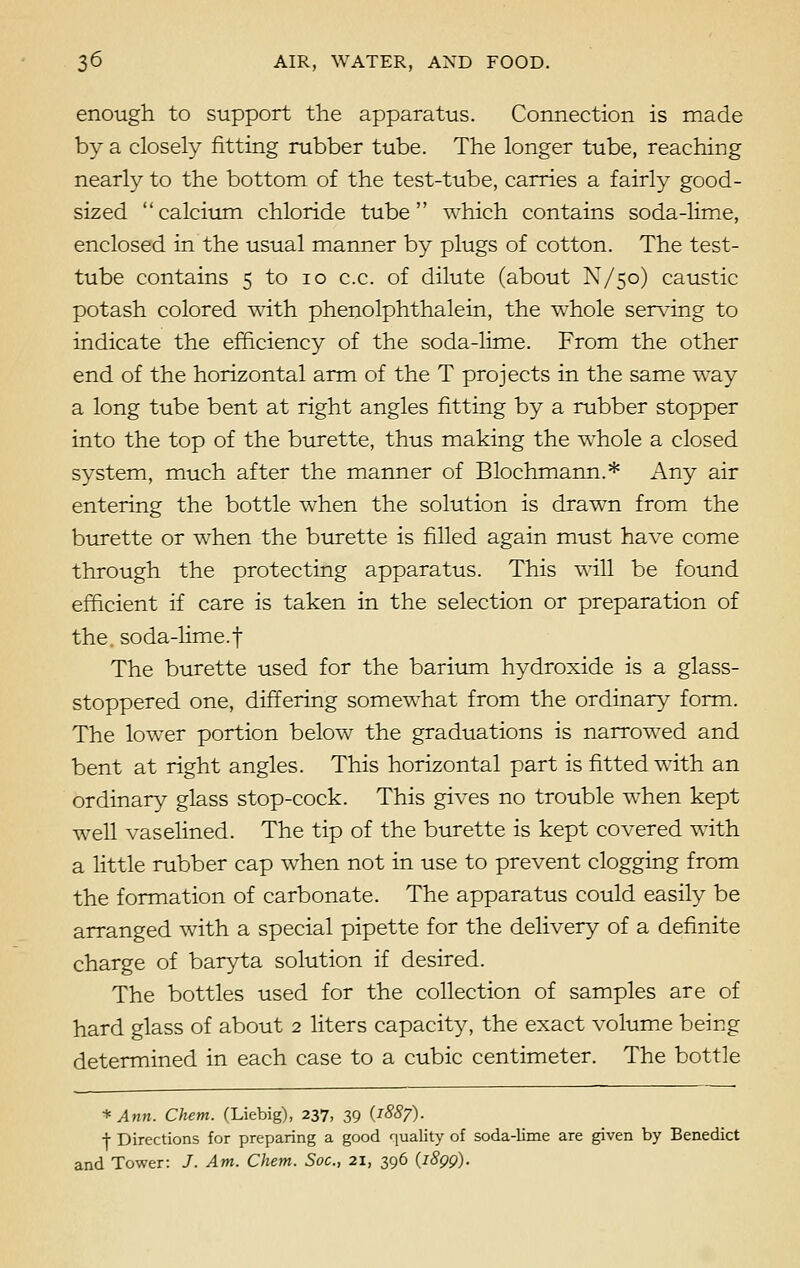 enough to support the apparatus. Connection is made by a closely fitting rubber tube. The longer tube, reaching nearly to the bottom of the test-tube, carries a fairly good- sized calcium chloride tube which contains soda-lime, enclosed in the usual manner by plugs of cotton. The test- tube contains 5 to 10 c.c. of dilute (about N/50) caustic potash colored with phenolphthalein, the whole serving to indicate the efficiency of the soda-lime. From the other end of the horizontal arm of the T projects in the same way a long tube bent at right angles fitting by a rubber stopper into the top of the burette, thus making the whole a closed system, much after the manner of Blochmann.* Any air entering the bottle when the solution is drawn from the burette or when the burette is filled again must have come through the protecting apparatus. This will be found efficient if care is taken in the selection or preparation of the soda-lime.f The burette used for the barium hydroxide is a glass- stoppered one, differing somewhat from the ordinary form. The lower portion below the graduations is narrowed and bent at right angles. This horizontal part is fitted with an ordinary glass stop-cock. This gives no trouble when kept well vaselined. The tip of the burette is kept covered with a little rubber cap when not in use to prevent clogging from the formation of carbonate. The apparatus could easily be arranged with a special pipette for the delivery of a definite charge of baryta solution if desired. The bottles used for the collection of samples are of hard glass of about 2 liters capacity, the exact volume being determined in each case to a cubic centimeter. The bottle * Ann. Client. (Liebig), 237, 39 {1887). j- Directions for preparing a good quality of soda-lime are given by Benedict and Tower: /. Am. Client. Soc, 21, 396 (1899).