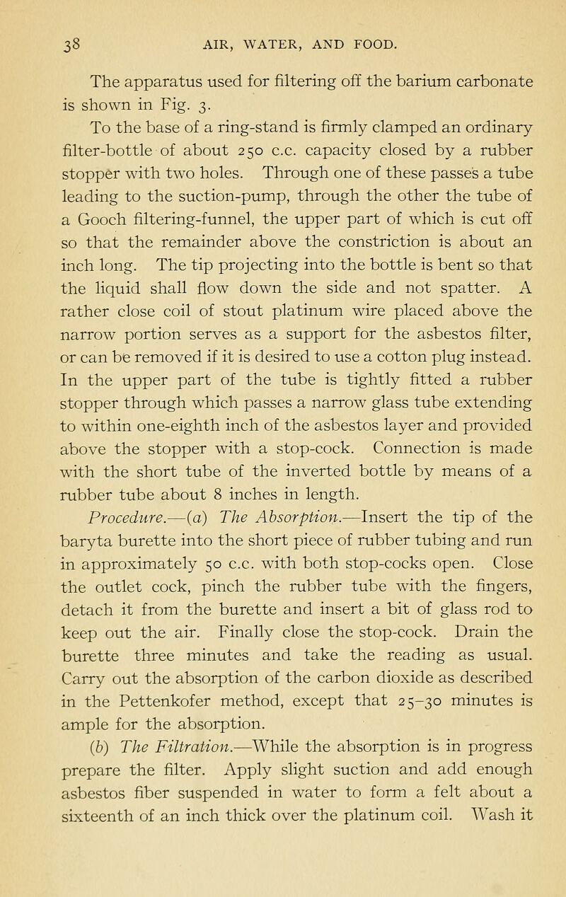 The apparatus used for filtering off the barium carbonate is shown in Fig. 3. To the base of a ring-stand is firmly clamped an ordinary filter-bottle of about 250 c.c. capacity closed by a rubber stopper with two holes. Through one of these passes a tube leading to the suction-pump, through the other the tube of a Gooch filtering-funnel, the upper part of which is cut off so that the remainder above the constriction is about an inch long. The tip projecting into the bottle is bent so that the liquid shall flow down the side and not spatter. A rather close coil of stout platinum wire placed above the narrow portion serves as a support for the asbestos filter, or can be removed if it is desired to use a cotton plug instead. In the upper part of the tube is tightly fitted a rubber stopper through which passes a narrow glass tube extending to within one-eighth inch of the asbestos layer and provided above the stopper with a stop-cock. Connection is made with the short tube of the inverted bottle by means of a rubber tube about 8 inches in length. Procedure.—(a) The Absorption.—Insert the tip of the baryta burette into the short piece of rubber tubing and run in approximately 50 c.c. with both stop-cocks open. Close the outlet cock, pinch the rubber tube with the fingers, detach it from the burette and insert a bit of glass rod to keep out the air. Finally close the stop-cock. Drain the burette three minutes and take the reading as usual. Carry out the absorption of the carbon dioxide as described in the Pettenkofer method, except that 25-30 minutes is ample for the absorption. (6) The Filtration.—While the absorption is in progress prepare the filter. Apply slight suction and add enough asbestos fiber suspended in water to form a felt about a sixteenth of an inch thick over the platinum coil. Wash it