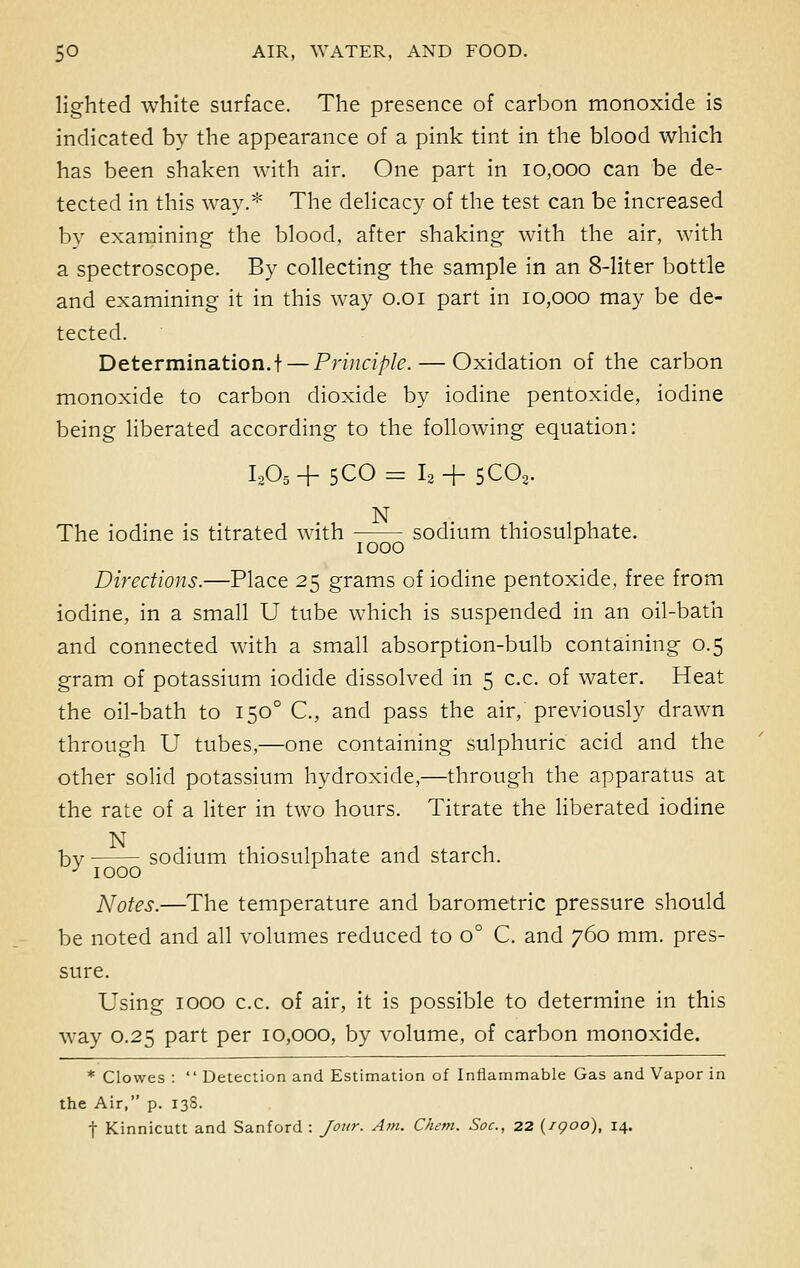 lighted white surface. The presence of carbon monoxide is indicated by the appearance of a pink tint in the blood which has been shaken with air. One part in 10,000 can be de- tected in this way.* The delicacy of the test can be increased by examining the blood, after shaking with the air, with a spectroscope. By collecting the sample in an 8-liter bottle and examining it in this way 0.01 part in 10,000 may be de- tected. Determination.! — Principle. — Oxidation of the carbon monoxide to carbon dioxide by iodine pentoxide, iodine being liberated according to the following equation: I205+ 5C0= I2+ 5C02. N The iodine is titrated with sodium thiosulphate. 1000 Directions.—Place 25 grams of iodine pentoxide, free from iodine, in a small U tube which is suspended in an oil-bath and connected with a small absorption-bulb containing 0.5 gram of potassium iodide dissolved in 5 c.c. of water. Heat the oil-bath to 1500 C, and pass the air, previously drawn through U tubes,—one containing sulphuric acid and the other solid potassium hydroxide,—through the apparatus at the rate of a liter in two hours. Titrate the liberated iodine N hv sodium thiosulphate and starch. J 1000 Notes.—The temperature and barometric pressure should be noted and all volumes reduced to o° C. and 760 mm. pres- sure. Using 1000 c.c. of air, it is possible to determine in this way 0.25 part per 10,000, by volume, of carbon monoxide. * Clowes :  Detection and Estimation of Inflammable Gas and Vapor in the Air, p. 138. f Kinnicutt and Sanford : Jour. Am. Ckem. Soc, 22 {1900), 14.