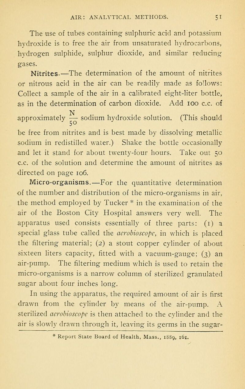 The use of tubes containing sulphuric acid and potassium hydroxide is to free the air from unsaturated hydrocarbons, hydrogen sulphide, sulphur dioxide, and similar reducing gases. Nitrites.—The determination of the amount of nitrites or nitrous acid in the air can be readily made as follows: Collect a sample of the air in a calibrated eight-liter bottle, as in the determination of carbon dioxide. Add 100 c.c. of N approximately — sodium hydroxide solution. (This should be free from nitrites and is best made by dissolving metallic sodium in redistilled water.) Shake the bottle occasionally and let it stand for about twenty-four hours. Take out 50 c.c. of the solution and determine the amount of nitrites as directed on page 106. Micro-organisms.—For the quantitative determination of the number and distribution of the micro-organisms in air, the method employed by Tucker * in the examination of the air of the Boston City Hospital answers very well. The apparatus used consists essentially of three parts: (1) a special glass tube called the aerobioscope, in which is placed the filtering material; (2) a stout copper cylinder of about sixteen liters capacity, fitted with a vacuum-gauge; (3) an air-pump. The filtering medium which is used to retain the micro-organisms is a narrow column of sterilized granulated sugar about four inches long. In using the apparatus, the required amount of air is first drawn from the cylinder by means of the air-pump. A sterilized aerobioscope is then attached to the cylinder and the air is slowly drawn through it, leaving its germs in the sugar- * Report State Board of Health, Mass., 1S89, 161.