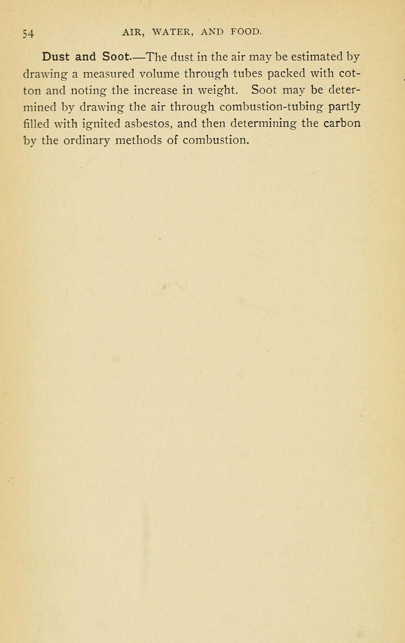 Dust and Soot—The dust in the air may be estimated by drawing a measured volume through tubes packed with cot- ton and noting the increase in weight. Soot may be deter- mined by drawing the air through combustion-tubing partly filled with ignited asbestos, and then determining the carbon by the ordinary methods of combustion.