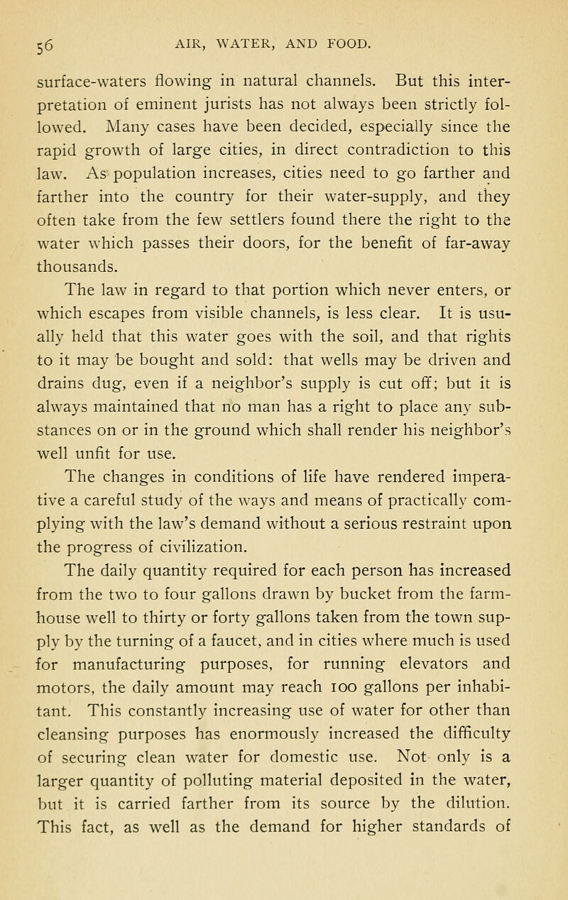 surface-waters flowing in natural channels. But this inter- pretation of eminent jurists has not always been strictly fol- lowed. Many cases have been decided, especially since the rapid growth of large cities, in direct contradiction to this law. As population increases, cities need to go farther and farther into the country for their water-supply, and they often take from the few settlers found there the right to the water which passes their doors, for the benefit of far-away thousands. The law in regard to that portion which never enters, or which escapes from visible channels, is less clear. It is usu- ally held that this water goes with the soil, and that rights to it may be bought and sold: that wells may be driven and drains dug, even if a neighbor's supply is cut off; but it is always maintained that no man has a right to place any sub- stances on or in the ground which shall render his neighbor's well unfit for use. The changes in conditions of life have rendered impera- tive a careful study of the ways and means of practically com- plying with the law's demand without a serious restraint upon the progress of civilization. The daily quantity required for each person has increased from the two to four gallons drawn by bucket from the farm- house well to thirty or forty gallons taken from the town sup- ply by the turning of a faucet, and in cities where much is used for manufacturing purposes, for running elevators and motors, the daily amount may reach 100 gallons per inhabi- tant. This constantly increasing use of water for other than cleansing purposes has enormously increased the difficulty of securing clean water for domestic use. Not only is a larger quantity of polluting material deposited in the water, but it is carried farther from its source by the dilution. This fact, as well as the demand for higher standards of