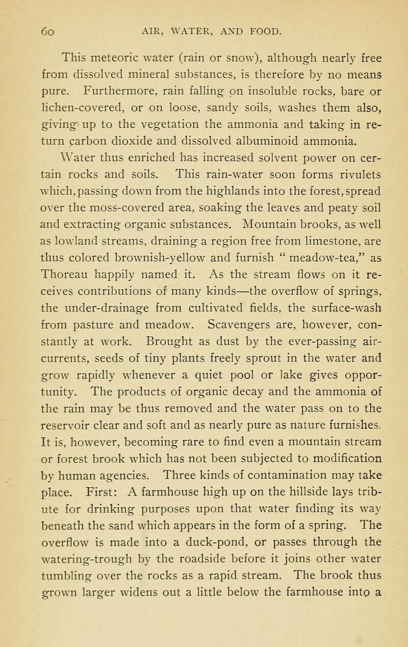 This meteoric water (rain or snow), although nearly free from dissolved mineral substances, is therefore by no means pure. Furthermore, rain falling on insoluble rocks, bare or lichen-covered, or on loose, sandy soils, washes them also, giving up to the vegetation the ammonia and taking in re- turn carbon dioxide and dissolved albuminoid ammonia. Water thus enriched has increased solvent power on cer- tain rocks and soils. This rain-water soon forms rivulets which, passing down from the highlands into the forest, spread over the moss-covered area, soaking the leaves and peaty soil and extracting organic substances. Mountain brooks, as well as lowland streams, draining a region free from limestone, are thus colored brownish-yellow and furnish  meadow-tea, as Thoreau happily named it. As the stream flows on it re- ceives contributions of many kinds—the overflow of springs, the under-drainage from cultivated fields, the surface-wash from pasture and meadow. Scavengers are, however, con- stantly at work. Brought as dust by the ever-passing air- currents, seeds of tiny plants freely sprout in the water and grow rapidly whenever a quiet pool or lake gives oppor- tunity. The products of organic decay and the ammonia of the rain may be thus removed and the water pass on to the reservoir clear and soft and as nearly pure as nature furnishes. It is, however, becoming rare to find even a mountain stream or forest brook which has not been subjected to modification by human agencies. Three kinds of contamination may take place. First: A farmhouse high up on the hillside lays trib- ute for drinking purposes upon that water finding its way beneath the sand which appears in the form of a spring. The overflow is made into a duck-pond, or passes through the watering-trough by the roadside before it joins other water tumbling over the rocks as a rapid stream. The brook thus grown larger widens out a little below the farmhouse into a