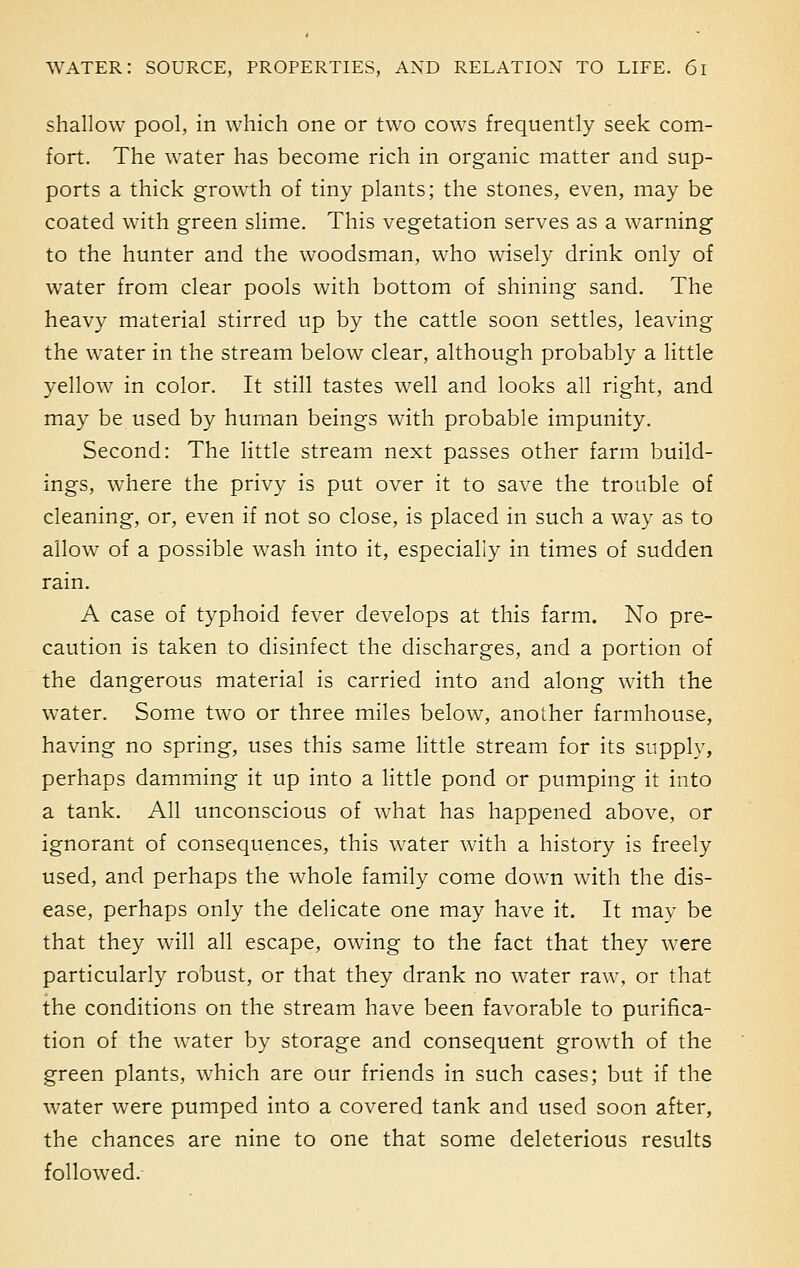 shallow pool, in which one or two cows frequently seek com- fort. The water has become rich in organic matter and sup- ports a thick growth of tiny plants; the stones, even, may be coated with green slime. This vegetation serves as a warning to the hunter and the woodsman, who wisely drink only of water from clear pools with bottom of shining sand. The heavy material stirred up by the cattle soon settles, leaving the water in the stream below clear, although probably a little yellow in color. It still tastes well and looks all right, and may be used by human beings with probable impunity. Second: The little stream next passes other farm build- ings, where the privy is put over it to save the trouble of cleaning, or, even if not so close, is placed in such a way as to allow of a possible wash into it, especially in times of sudden rain. A case of typhoid fever develops at this farm. No pre- caution is taken to disinfect the discharges, and a portion of the dangerous material is carried into and along with the water. Some two or three miles below, another farmhouse, having no spring, uses this same little stream for its supply, perhaps damming it up into a little pond or pumping it into a tank. All unconscious of what has happened above, or ignorant of consequences, this water with a history is freely used, and perhaps the whole family come down with the dis- ease, perhaps only the delicate one may have it. It may be that they will all escape, owing to the fact that they were particularly robust, or that they drank no water raw, or that the conditions on the stream have been favorable to purifica- tion of the water by storage and consequent growth of the green plants, which are our friends in such cases; but if the water were pumped into a covered tank and used soon after, the chances are nine to one that some deleterious results followed.